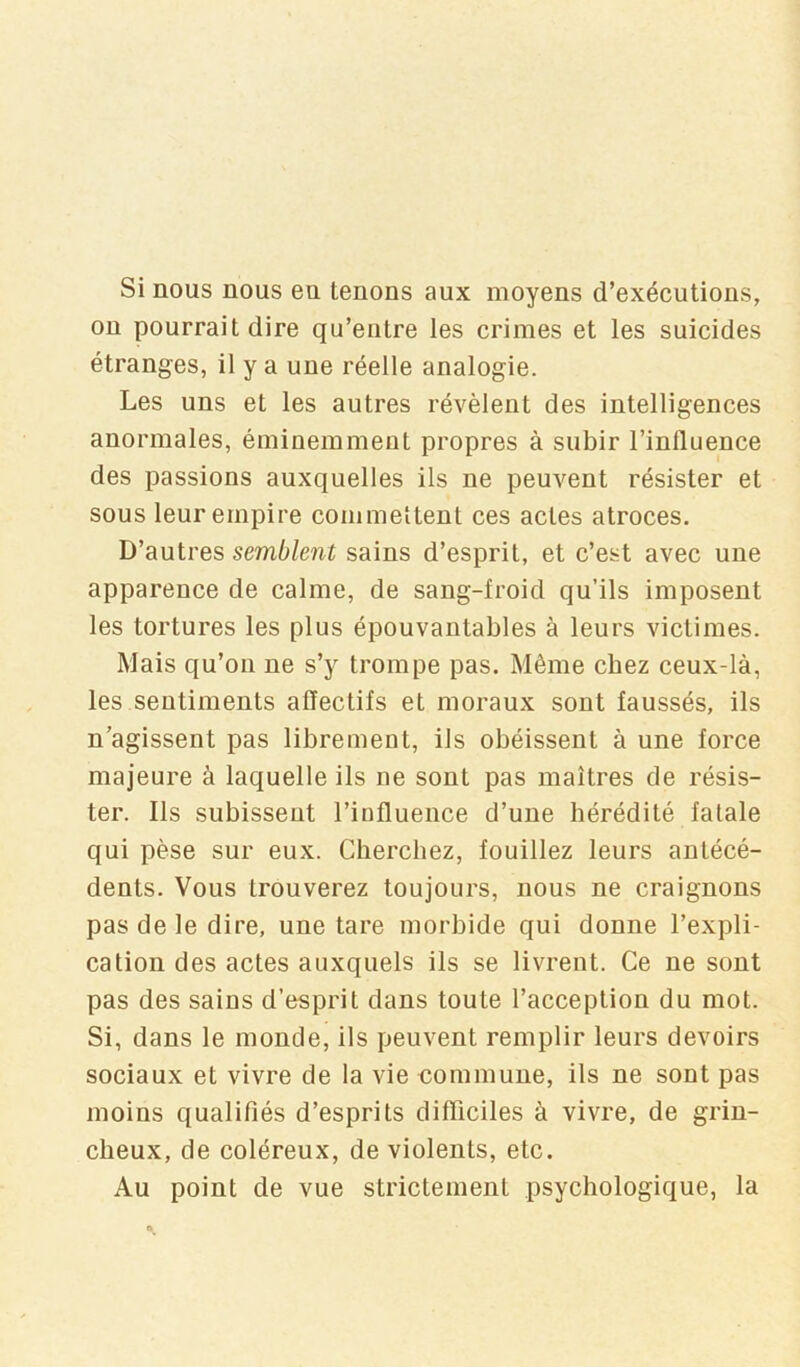 Si nous nous en tenons aux moyens d’exécutions, on pourrait dire qu’entre les crimes et les suicides étranges, il y a une réelle analogie. Les uns et les autres révèlent des intelligences anormales, éminemment propres à subir l’influence des passions auxquelles ils ne peuvent résister et sous leur empire commettent ces actes atroces. D’autres semblent sains d’esprit, et c’est avec une apparence de calme, de sang-froid qu’ils imposent les tortures les plus épouvantables à leurs victimes. Mais qu’on ne s’y trompe pas. Même chez ceux-là, les sentiments affectifs et moraux sont faussés, ils n’agissent pas librement, ils obéissent à une force majeure à laquelle ils ne sont pas maîtres de résis- ter. Ils subissent l’influence d’une hérédité fatale qui pèse sur eux. Cherchez, fouillez leurs antécé- dents. Vous trouverez toujours, nous ne craignons pas de le dire, une tare morbide qui donne l’expli- cation des actes auxquels ils se livrent. Ce ne sont pas des sains d’esprit dans toute l’acception du mot. Si, dans le monde, ils peuvent remplir leurs devoirs sociaux et vivre de la vie commune, ils ne sont pas moins qualifiés d’esprits difficiles à vivre, de grin- cheux, de coléreux, de violents, etc. Au point de vue strictement psychologique, la