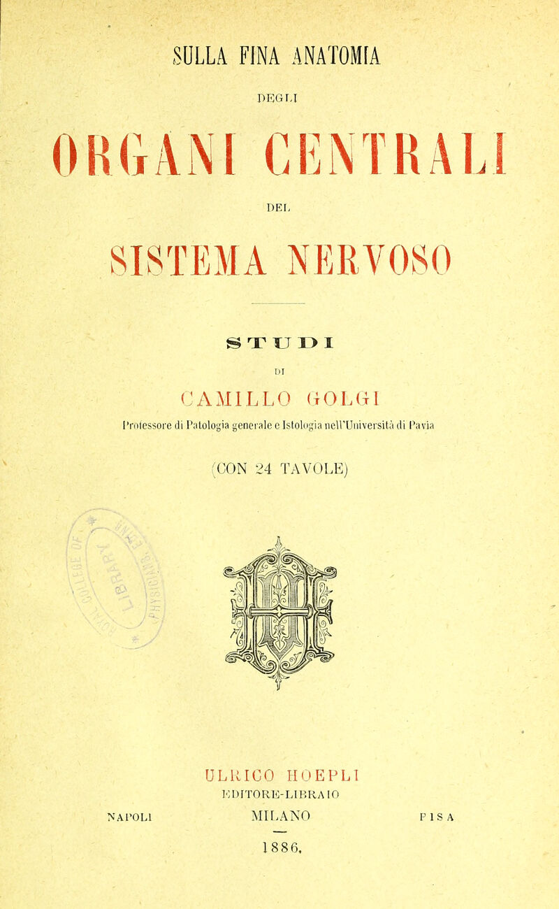 SULLA FINA ANATOMIA DEGLI Iti.ANI CENTRAI DEL SISTEMA NERVOSO S T TJ I> I DI CAMILLO GOLGI Professore di Patologia generale e Istologia nell'Università di Pavia (CON 24 TAVOLE) ULRICO HOEPLI KDITORE7LIBRA10 NATOLI MILANO PISA 1886.