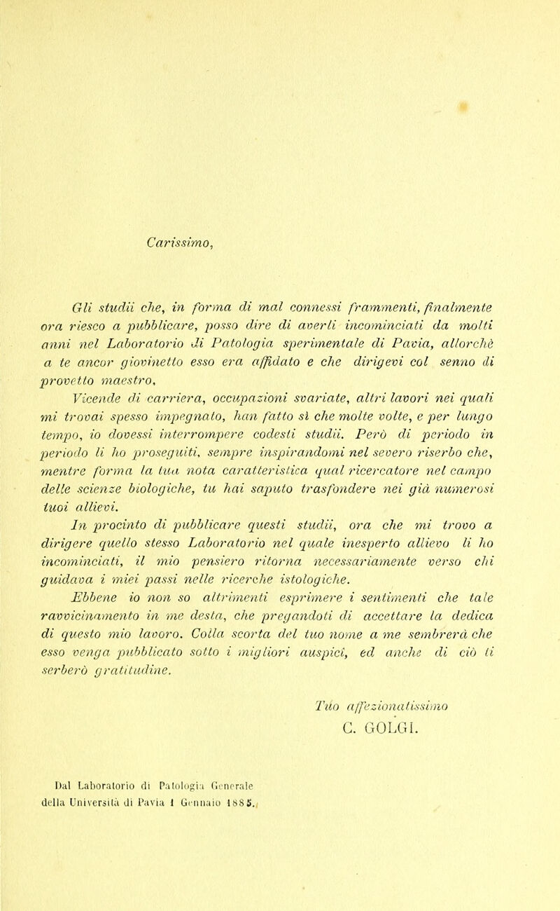 Carissimo, Gli studii che, in forma di mal connessi frammenti, finalmente ora riesco a pubblicare, posso dire di averli incominciati da tnolti anni nel Laboratorio di Patologia sperimentale di Pavia, allorché a te ancor giovinetto esso era affidato e che dirigevi col senno di provetto maestro, Vicende di carriera, occupazioni svariate, altri lavori nei quali mi trovai spesso impegnato, han fatto sì che molte volte, e per lungo tempo, io dovessi interrompere codesti studii. Perù di periodo in periodo li ho proseguiti, sempre inspirandomi nel severo riserbo che, mentre forma la tua nota caratteristica qual ricercatore nel campo delle scienze biologiche, tu hai saputo trasfondere nei già numerosi tuoi allievi. In procinto di pubblicare questi studii, ora che mi trovo a dirigere quello stesso Laboratorio nel quale inesperto allievo li ho incominciati, il mio pensiero ritorna necessariamente verso chi guidava i miei passi nelle ricerche istologiche. Ebbene io non so altrimenti esprimere i sentimenti che tale ravvicinamento in me desta, che pregandoti di accettare la dedica di questo mio lavoro. Colla scorta del tuo nome a me sembrerà che esso venga pubblicato sotto i migliori auspici, ed anche di ciò li serberò gratitudine. Tuo affezionatissimo C. GOLGI. Dal Laboratorio di Patologia Generale della Università di Pavia l Gennaio 188 5.