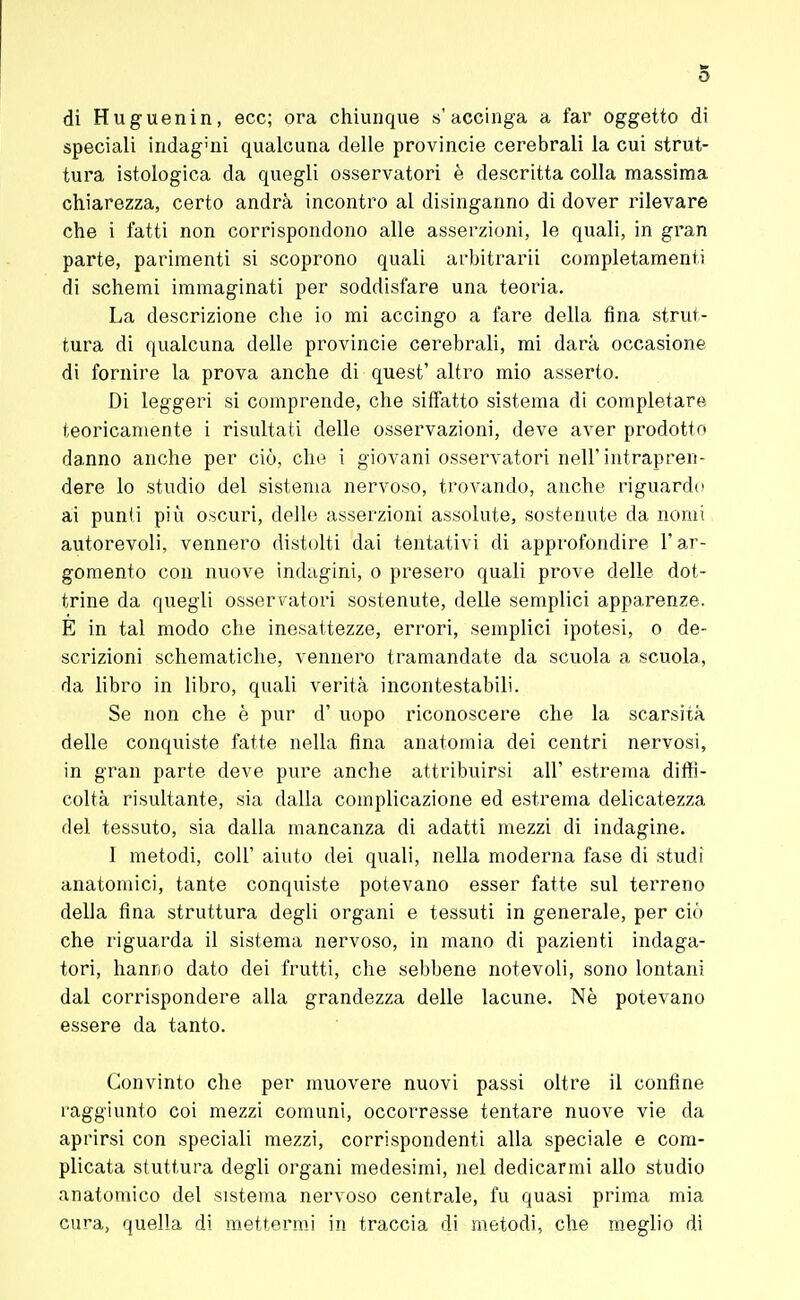 di Huguenin, ecc; ora chiunque s'accinga a far oggetto di speciali indaguii qualcuna delle provincie cerebrali la cui strut- tura istologica da quegli osservatori è descritta colla massima chiarezza, certo andrà incontro al disinganno di dover rilevare che i fatti non corrispondono alle asserzioni, le quali, in gran parte, parimenti si scoprono quali arbitrarli completamenti di schemi immaginati per soddisfare una teoria. La descrizione che io mi accingo a fare della fina strut- tura di qualcuna delle provincie cerebrali, mi darà occasione di fornire la prova anche di quest' altro mio asserto. Di leggeri si comprende, che siffatto sistema di completare teoricamente i risultati delle osservazioni, deve aver prodotto danno anche per ciò, che i giovani osservatori nell'intrapren- dere lo studio del sistema nervoso, trovando, anche riguardo ai punii più oscuri, delle asserzioni assolute, sostenute da nomi autorevoli, vennero distolti dai tentativi di approfondire l'ar- gomento con nuove indagini, o presero quali prove delle dot- trine da quegli osservatori sostenute, delle semplici apparenze. E in tal modo che inesattezze, errori, semplici ipotesi, o de- scrizioni schematiche, vennero tramandate da scuola a scuola, da libro in libro, quali verità incontestabili. Se non che è pur d' uopo riconoscere che la scarsità delle conquiste fatte nella fina anatomia dei centri nervosi, in gran parte deve pure anche attribuirsi all' estrema diffi- coltà risultante, sia dalla complicazione ed estrema delicatezza del tessuto, sia dalla mancanza di adatti mezzi di indagine. I metodi, coli' aiuto dei quali, nella moderna fase di studi anatomici, tante conquiste potevano esser fatte sul terreno della fina struttura degli organi e tessuti in generale, per ciò che riguarda il sistema nervoso, in mano di pazienti indaga- tori, hanno dato dei frutti, che sebbene notevoli, sono lontani dal corrispondere alla grandezza delle lacune. Nè potevano essere da tanto. Convinto che per muovere nuovi passi oltre il confine raggiunto coi mezzi comuni, occorresse tentare nuove vie da aprirsi con speciali mezzi, corrispondenti alla speciale e com- plicata stuttura degli organi medesimi, nel dedicarmi allo studio anatomico del sistema nervoso centrale, fu quasi prima mia cura, quella di mettermi in traccia di metodi, che meglio di