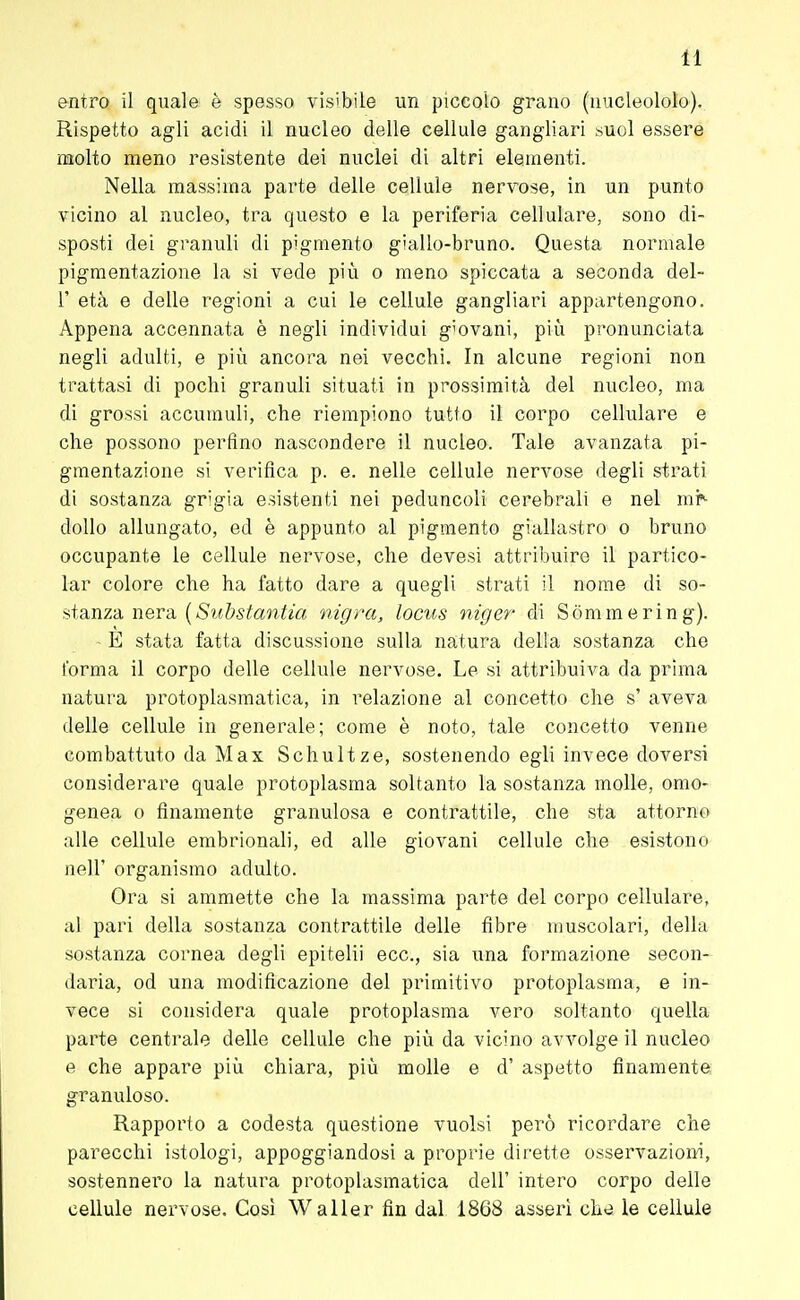 entro il quale è spesso visibile un piccolo grano (nucleololo). Rispetto agli acidi il nucleo delle cellule gangliari suol essere molto meno resistente dei nuclei di altri elementi. Nella massima parte delle cellule nervose, in un punto vicino al nucleo, tra questo e la periferia cellulare, sono di- sposti dei granuli di pigmento giallo-bruno. Questa normale pigmentazione la si vede più o meno spiccata a seconda del- l' età e delle regioni a cui le cellule gangliari appartengono. Appena accennata è negli individui g'ovani, più pronunciata negli adulti, e più ancora nei vecchi. In alcune regioni non trattasi di pochi granuli situati in prossimità del nucleo, ma di grossi accumuli, che riempiono tutto il corpo cellulare e che possono perfino nascondere il nucleo. Tale avanzata pi- gmentazione si verifica p. e. nelle cellule nervose degli strati di sostanza grigia esistenti nei peduncoli cerebrali e nel mr- dollo allungato, ed è appunto al pigmento giallastro o bruno occupante le cellule nervose, che devesi attribuire il partico- lar colore che ha fatto dare a quegli strati il nome di so- stanza nera {Substantia migra, locus niger di Sòmmering). - È stata fatta discussione sulla natura della sostanza che forma il corpo delle cellule nervose. Le si attribuiva da prima natura protoplasmatica, in relazione al concetto che s' aveva delle cellule in generale; come è noto, tale concetto venne combattuto da Max Schultze, sostenendo egli invece doversi considerare quale protoplasma soltanto la sostanza molle, omo- genea o finamente granulosa e contrattile, che sta attorno alle cellule embrionali, ed alle giovani cellule che esistono nel]' organismo adulto. Ora si ammette che la massima parte del corpo cellulare, al pari della sostanza contrattile delle fibre muscolari, della sostanza cornea degli epitelii ecc., sia una formazione secon- daria, od una modificazione del primitivo protoplasma, e in- vece si considera quale protoplasma vero soltanto quella parte centrale delle cellule che più da vicino avvolge il nucleo e che appare più chiara, più molle e d' aspetto finamente granuloso. Rapporto a codesta questione vuoisi pei'ò ricordare che parecchi istologi, appoggiandosi a proprie dirette osservazioni, sostennei'o la natura protoplasmatica dell' intero corpo delle cellule nervose. Così Waller fin dal 1868 asserì che le cellule