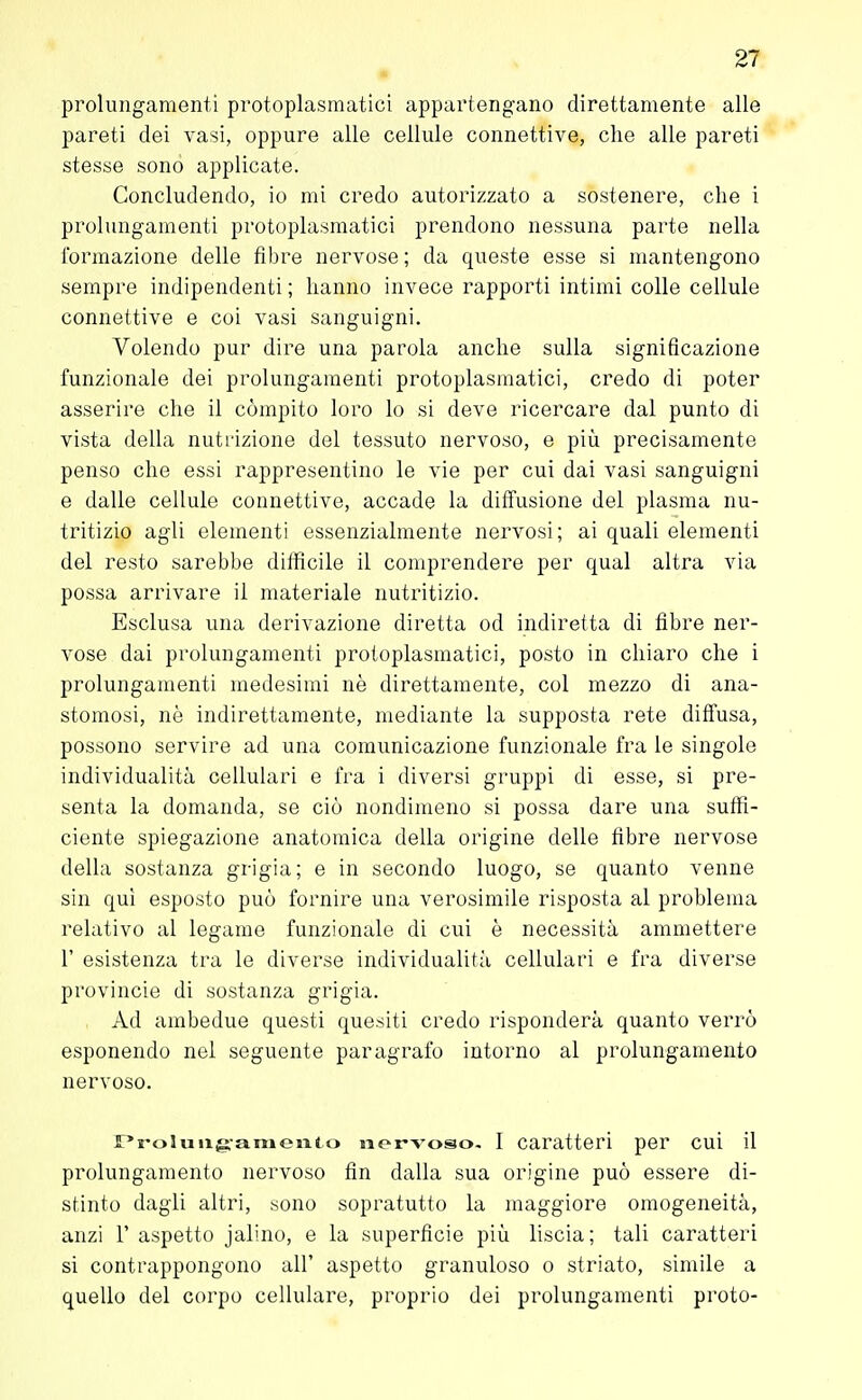 prolungamenti protoplasmatici appartengano direttamente alle pareti dei vasi, oppure alle cellule connettive, che alle pareti stesse sonò applicate. Concludendo, io mi credo autorizzato a sostenere, che i prolungamenti protoplasmatici prendono nessuna parte nella formazione delle fibre nervose ; da queste esse si mantengono sempre indipendenti ; hanno invece rapporti intimi colle cellule connettive e coi vasi sanguigni. Volendo pur dire una parola anche sulla significazione funzionale dei prolungamenti protoplasmatici, credo di poter asserire che il compito loro lo si deve ricercare dal punto di vista della nutrizione del tessuto nervoso, e più precisamente penso che essi rappresentino le vie per cui dai vasi sanguigni e dalle cellule connettive, accade la diffusione del plasma nu- tritizio agli elementi essenzialmente nervosi; ai quali elementi del resto sarebbe difficile il comprendere per qual altra via possa arrivare il materiale nutritizio. Esclusa una derivazione diretta od indiretta di fibre ner- vose dai prolungamenti protoplasmatici, posto in chiaro che i prolungamenti medesimi nè direttamente, col mezzo di ana- stomosi, nè indirettamente, mediante la supposta rete diffusa, possono servire ad una comunicazione funzionale fra le singole individualità cellulari e fra i diversi gruppi di esse, si pre- senta la domanda, se ciò nondimeno si possa dare una suffi- ciente spiegazione anatomica della origine delle fibre nervose della sostanza grigia; e in secondo luogo, se quanto venne sin qui esposto può fornire una verosimile risposta al problema relativo al legame funzionale di cui è necessità ammettere 1' esistenza tra le diverse individualità cellulari e fra diverse Provincie di sostanza grigia. Ad ambedue questi quesiti credo risponderà quanto verrò esponendo nel seguente paragrafo intorno al prolungamento nervoso. rrolunganiento nervoso. I caratteri per cui il prolungamento nervoso fin dalla sua origine può essere di- stinto dagli altri, sono sopratutto la maggiore omogeneità, anzi F aspetto jalino, e la superficie più liscia; tali caratteri si contrappongono all' aspetto granuloso o striato, simile a quello del corpo cellulare, proprio dei prolungamenti proto-