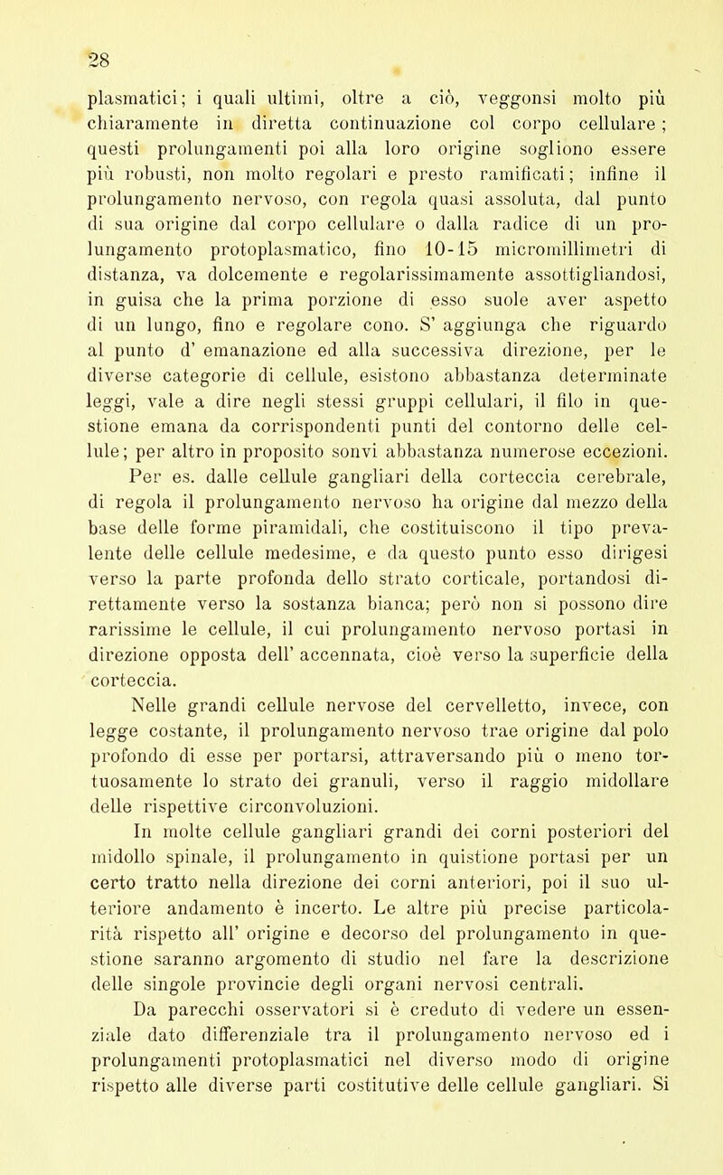 plasmatici; i quali ultimi, oltre a ciò, veggonsi molto più chiaramente in diretta continuazione col corpo cellulare ; questi prolungamenti poi alla loro origine sogliono essere più robusti, non molto regolari e presto ramificati ; infine il prolungamento nervoso, con regola quasi assoluta, dal punto di sua origine dal corpo cellulare o dalla radice di un pro- lungamento protoplasmatico, fino 10-15 micromillimetri di distanza, va dolcemente e regolarissimamente assottigliandosi, in guisa che la prima porzione di esso suole aver aspetto di un lungo, fino e regolare cono. S' aggiunga che riguardo al punto d' emanazione ed alla successiva direzione, per le diverse categorie di cellule, esistono abbastanza determinate leggi, vale a dire negli stessi gruppi cellulari, il filo in que- stione emana da corrispondenti punti del contorno delle cel- lule; per altro in proposito sonvi abbastanza numerose eccezioni. Per es. dalle cellule gangliari della corteccia cerebrale, di regola il prolungamento nervoso ha origine dal mezzo della base delle forme piramidali, che costituiscono il tipo preva- lente delle cellule medesime, e da questo punto esso dirigesi verso la parte profonda dello strato corticale, portandosi di- rettamente verso la sostanza bianca; però non si possono dire rarissime le cellule, il cui prolungamento nervoso portasi in direzione opposta dell' accennata, cioè verso la superficie della corteccia. Nelle grandi cellule nervose del cervelletto, invece, con legge costante, il prolungamento nervoso trae origine dal polo profondo di esse per portarsi, attraversando più o meno tor- tuosamente lo strato dei granuli, verso il raggio midollare delle rispettive circonvoluzioni. In molte cellule gangliari grandi dei corni posteriori del midollo spinale, il prolungamento in quistione portasi per un certo tratto nella direzione dei corni anteriori, poi il suo ul- teriore andamento è incerto. Le altre più precise particola- rità rispetto all' origine e decorso del prolungamento in que- stione saranno argomento di studio nel fare la descrizione delle singole provincie degli organi nervosi centrali. Da parecchi osservatori si è creduto di vedere un essen- ziale dato differenziale tra il prolungamento nervoso ed i prolungamenti protoplasmatici nel diverso modo di origine rispetto alle diverse parti costitutive delle cellule gangliari. Si