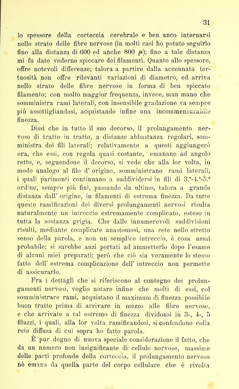 lo spessore della corteccia cerebrale e ben anco internarsi nello strato delle fibre nervose (in molti casi ho potuto seguirlo fino alla distanza di 600 ed anche 800 (i); fino a tale distanza mi fu dato vederne spiccare dei filamenti. Quanto allo spessore, offre notevoli differenze; talora a partire dalla accennata tor- tuosità non offre rilevanti variazioni di diametro, ed arriva nello strato delle fibre nervose in forma di ben spiccato filamento; con molto maggior frequenza, invece, man mano che somministra rami laterali, con insensibile gradazione va sempre più assottigliandosi, acquistando infine una incommensurabile finezza. Dissi che in tutto il suo decorso, il prolungamento ner- voso di tratto in tratto, a distanze abbastanza regolari, som- ministra dei fili laterali; relativamente a questi aggiungerò ora, che essi, con regola quasi costante, emanano ad angolo retto, e, seguendone il decorso, si vede che alla lor volta, in modo analogo al filo d' origine, somministrano rami laterali, i quali parimenti continuano a suddividersi in fili di 3.°-4.°-5.° ordine, sempre più fini, passando da ultimo, talora a grande distanza dall' origine, in filamenti di estrema finezza. Da tutte queste ramificazioni dei diversi prolungamenti nervosi risulta naturalmente un intreccio estremamente complicato, esteso in tutta la sostanza grigia. Che dalle innumerevoli suddivisioni risulti, mediante complicale anastomosi, una rete nello stretto senso della parola, e non un semplice intreccio, è cosa assai probabile; si sarebbe anzi portati ad ammetterlo dopo l'esame di alcuni miei preparati; però che ciò sia veramente lo stesso fatto dell' estrema complicazione dell' intreccio non permette di assicurarlo. Fra i dettagli che si riferiscono al contegno dei prolun- gamenti nervosi, voglio notare infine che molti di essi, col somministrare rami, acquistano il maximum di finezza possibile buon tratto prima di arrivare in mezzo alle fibre nervose, e che arrivate a tal estremo di finezza dividonsi in 3-, 4-, 5 filuzzi, i quali, alla lor volta ramificandosi, si confondono colla rete diffusa di cui sopra ho fatto parola. È pur degno di nuova speciale considerazione il fatto, che da un numero non insignificante di cellule nervose, massime delle parti profonde della corteccia, il prolungamento nervoso nè emana da quella parte del corpo cellulare che è rivolta
