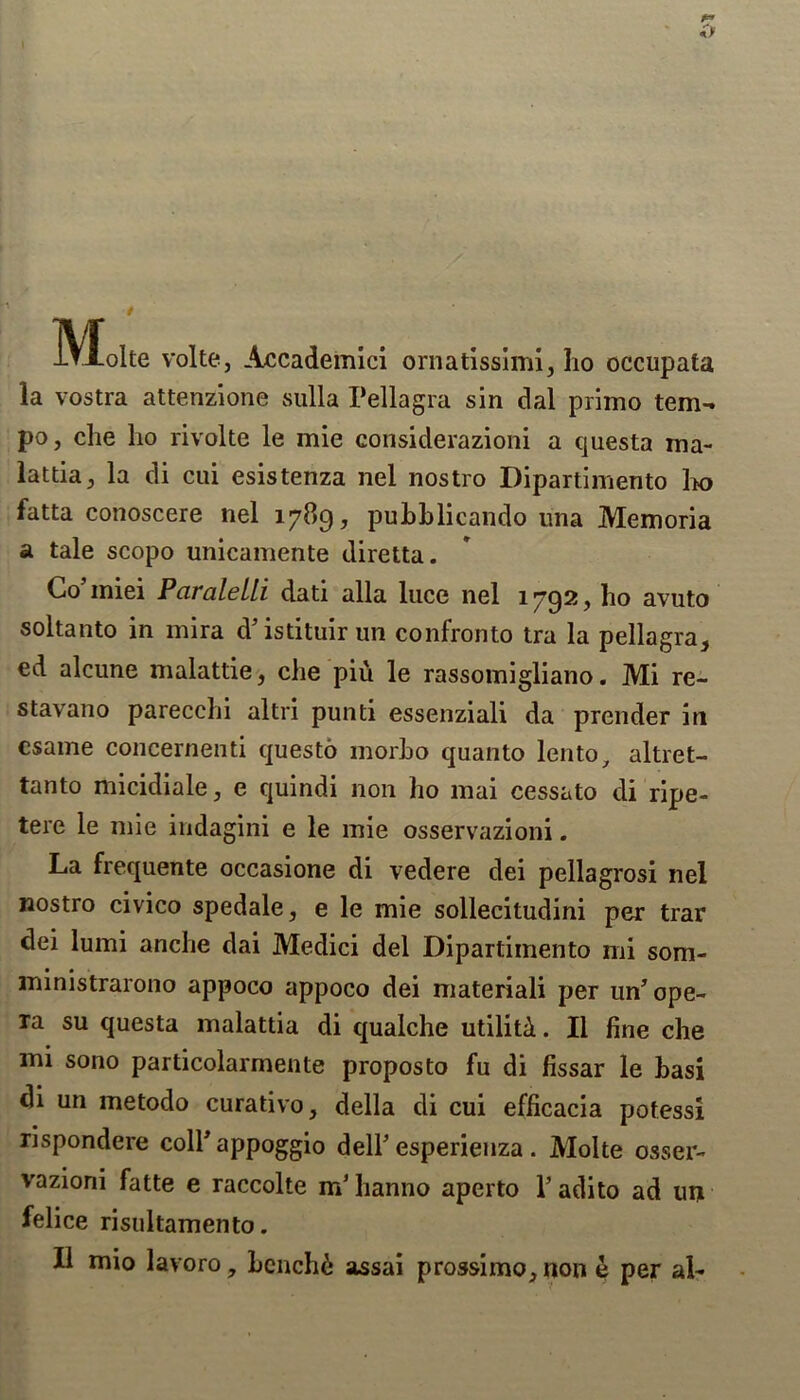 Molte volte, Accademici ornatissiml, ho occupata la vostra attenzione sulla Pellagra sin dal primo tem- po, che lio rivolte le mie considerazioni a questa ina- lattia, la di cui esistenza nel nostro Dipartimento 1k> fatta conoscere nel 1789, pubblicando una Memoria a tale scopo unicamente diretta. Co’miei Paraleili dati alia luce nel 1792, ho avuto soltanto in mira cV istituir un confronto tra la pellagra, ed alcune malattie, die piu le rassomigliano. Mi re- stavano parecchi altri punti essenziali da prender in csame concernenti questo morho quanto lento, altret- tanto micidiale, e quindi non ho mai cessato di ripe- tere le mie indagini e le mie osservazioni. La frequente occasione di vedere dei pellagrosi nel nostro civico spedale, e le mie sollecitudini per trar dei lumi anche dai Medici del Dipartimento mi som- ministrarono appoco appoco dei materiali per un ope- ra su questa malattia di qualche utiliti. II fine che mi sono particolarmente proposto fu di fissar le hasi di un metodo curativo, della di cui efficacia potessi rispondere colPappoggio dell’esperienza. Molte osser- vazioni fatte e raccolte m’hanno aperto V adito ad un felice risultamento.