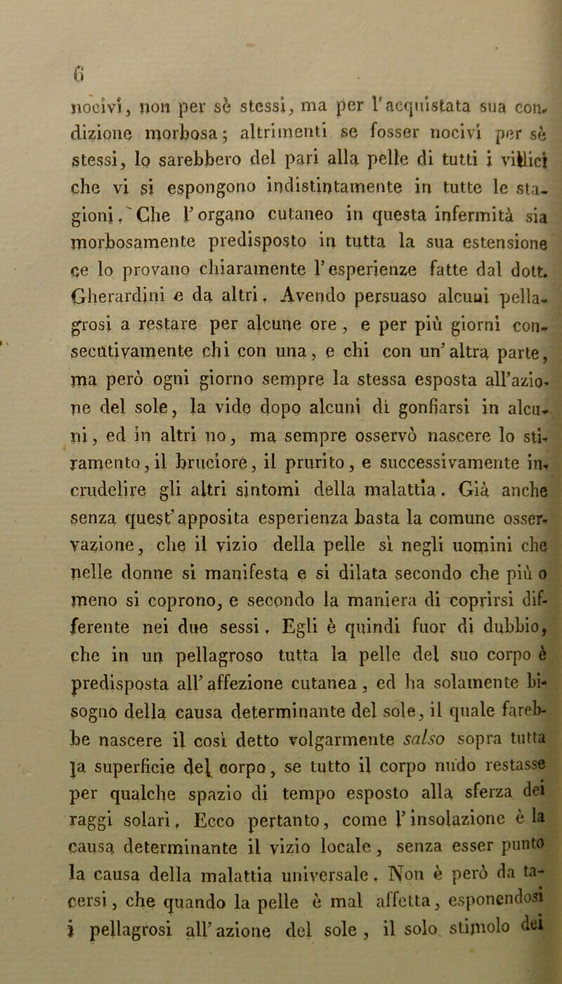 nocivSj non per se stcssi, ma per l’aequistata sua con, dizione morbosa; altriinenti se fosser tiocivi per s& stessi, lo sarebbero del pari alia pelle di tutti j viklici che vi si espongorio indistintamente in tutte le sta- gioni,'Che l’organo cutaneo in questa infermiti sia morbosamente predisposto in tutta la sua estensione ce lo provano chiaramente l’esperienze fatte dal dott. Gherardini e da altri, Avendo persuaso alcuui pella- grosi a restare per alcune ore, e per piu giorni con- seeutivamente chi con una, e chi con un’altra parte, ma pero ogni giorno sempre la stessa esposta all’azio- ne del sole, la vide dopo alcuni di gonfiarsi in alcu- lii, ed in altri no, ma sempre osservo nascere lo sti- ramentOjil bruciore, il prurito, e successivamente in- crudelire gli altri sintomi della malattia. Gia anche senza quest’ apposita esperienza basta la comune osser- vazione, che il vizio della pelle si negli uomini che tielle donne si manifesta e si dilata secondo che pii\ o meno si coprono, e secondo la maniera di coprirsi dif- ferente nei due sessi. Egli e quindi fuor di dubbio, che in un pellagroso tutta la pelle del suo corpo k predisposta air affezione cutanea, ed ha solamente bi- sogno della causa determinante del sole, il quale fareb- be nascere il cosi detto volgarmente salso sopra tutta ]a superficie de], corpo, se tutto il corpo nudo restasse per qualche spazio di tempo esposto alia sferza del raggi solar! f Ecco pertanto, come V insolazione e la causa determinante il vizio locale, senza esser punto la causa della malattia universale, Non e pero da ta- cersi, che quando la pelle e mal affctta, esponendosi i pellagrosi all’ azione del sole, il solo stijnolo del