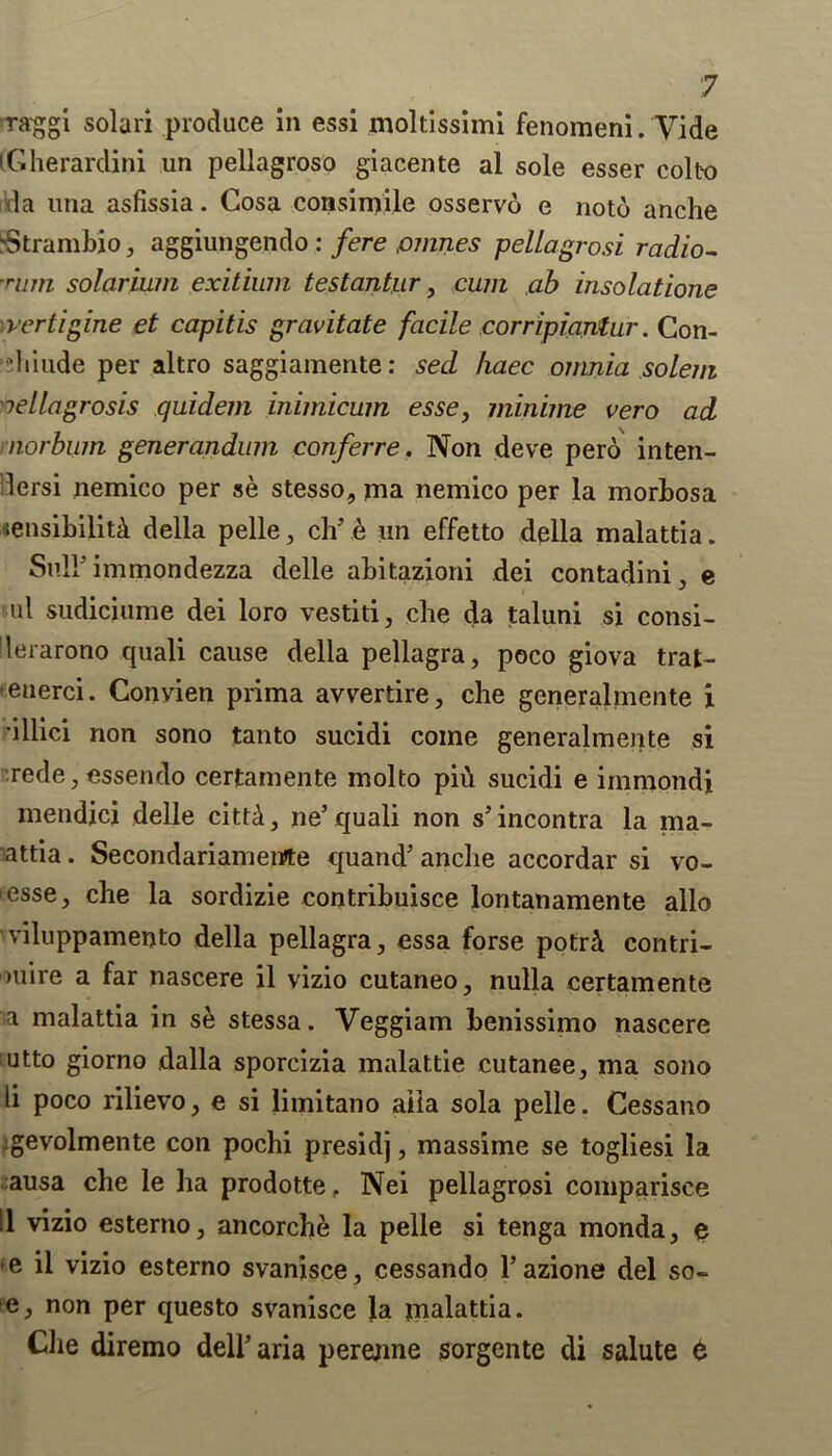 raggi solari produce in essi moltissimi fenomeni. Vide (Gherardini un pellagroso giacente al sole esser col to da una asfissia. Gosa consimile osservo e notd anche rStrambio, aggiungendo : fere prunes pellagrosi radio- rum solarium exitium testantur, cum ab insolatione vertigine et capitis gravitate facile corripiantur. Con- di iude per altro saggiamente: sed haec onmia solem nellagrosis quidem inimicum esse, minime vero ad norbum generandum conferre. Non deve perd inten- dersi nemico per se stesso, ma nemico per la morbosa «ensibilit& della pelle, ch’e iin effetto della malattia. Sn 11 immondezza delle abitazioni dei contadini, e id sudiciuine dei loro vestiti, che da taluni si consi- lerarono quali cause della pellagra, poco giova trat- enerci. Convien prima avvertire, che generalmente i •illici non sono tanto sucidi come generalmente si rede, essendo certamente molto pid sucidi e immondi mendjcj delle cittA, ne’quali non s’incontra la ma- attia. Secondariamewte quand’ anche accordar si vo- ■ esse, che la sordizie contribuisce lontanamente alio viluppamento della pellagra, essa forse potri contri- >uire a far nascere il vizio cutaneo, nulla certamente a malattia in se stessa. Veggiam benissimo nascere utto giorno dalla sporcizia malattie cutanee, ma sono li poco rilievo, e si limitano alia sola pelle. Cessano gevolmente con pochi presidj, massime se togliesi la ausa che le ha prodotte, Nei pellagrosi comparisce II vizio esterno, ancorche la pelle si tenga monda, e e il vizio esterno svanisce, cessando l’azione del so- e, non per questo svanisce la malattia. Che diremo dell’aria perenne sorgente di salute t