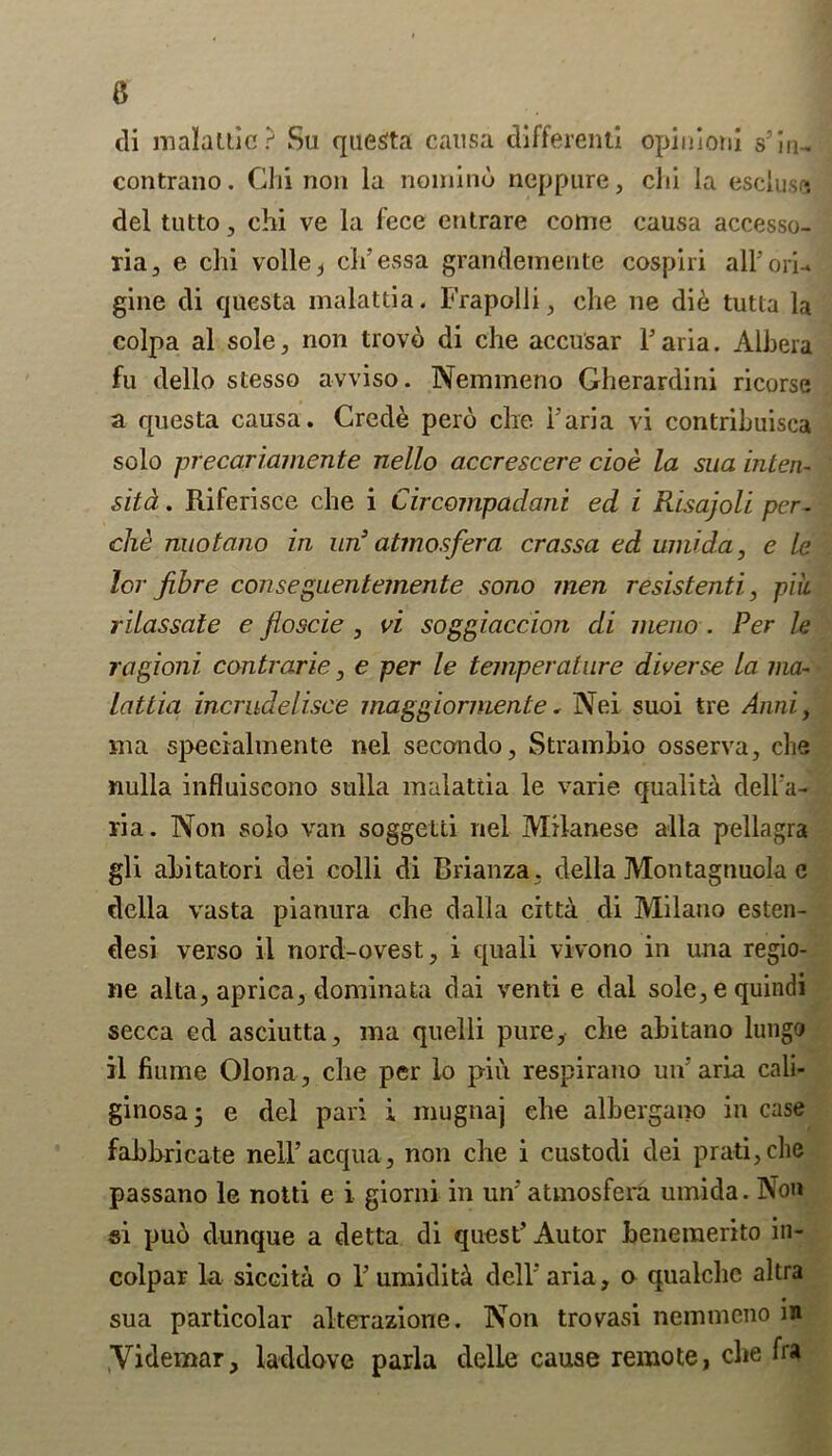 a di malattic? Su questa causa different! opinion! s’in, contrano. Chi non la noinind neppure, chi la escluse del tutto, chi ve la fcce entrare come causa accesso- ria, e chi voile i cl t’ess a grandeinente cospiri all’ ori-» gine di qnesta malattia. Frapolli, che ne did tutta la colpa al sole, non trovo di che accusar Faria. Albera fu dello stesso avviso. Nemmeno Gherardini ricorse a qnesta causa. Crede pero che Faria vi contrihuisca solo precariamente nello accrescere cioe la sua inlen- sitd. Riferisce che i Circompadani ed i Risajoli per- che nuotano in un3 atmosfera crassa ed umida, e le lor fibre conseguentemente sono men resistenti, piic rilassale e floscie , vi soggiaccion di meno . Per le ragioni contrarie, e per le temperature diverse la ma- lattia incrudelisce maggiormente. Nei suoi tre Anni, ma specialmente nel secondo, Strambio osserva, che nulla influiscono sulla malattia le varie qualita dell'a- ria. Non solo van soggetti nel Milanese alia pellagra gli abitatori dei colli di Rrianza, della Montagnuola e della vasta pianura che dalla citta di Milano esten- desi verso ii nord-ovest, i quali vivono in una regio- ne alta, aprica, dominata dai venti e dal sole,equindi secca ed asciutta, ma quelli pure, che abitano lungo il flume Olona, che per lo pin. respirano un’aria cali- ginosa 5 e del pari i mugnaj che albergano in case fabbricate nell’acqua, non che i custodi dei prati,che passano le notti e i giorni in un* atmosfera umida. Non si pud dunque a detta di quest’ Autor benemerito in- colpar la siccita o l’umidit^ dell'aria, a qualchc altra sua particolar alterazione. Non trovasi nemmeno i» Yidemar, laddove parla delle cause remote, che fra