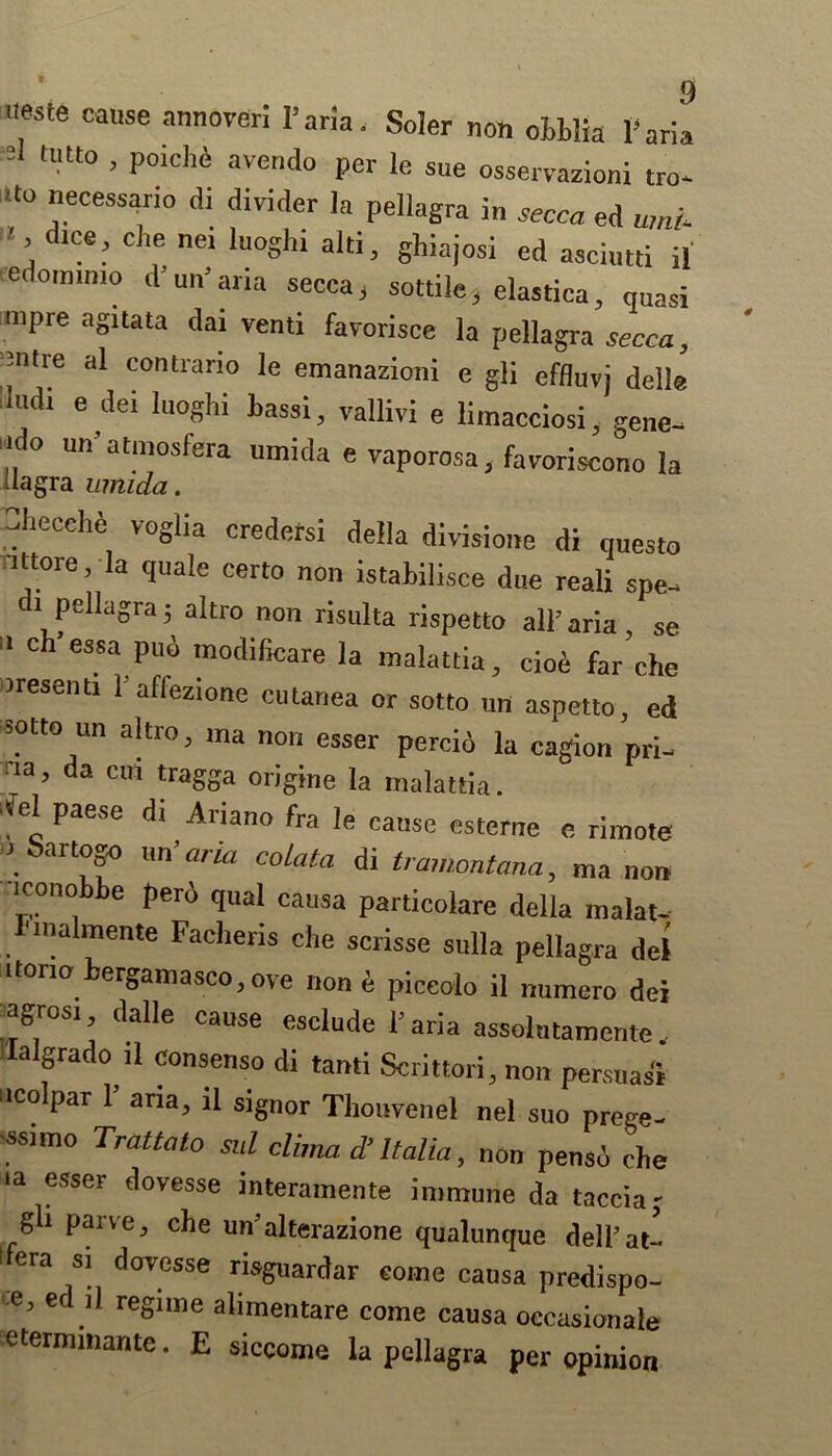 ueste cause annoveri I’aria. Soler non ohblia Isaria 2 tUtt0 > P°ichA avend° le sue osservazioni tro- <to necessario di divider la pellagra in secca ed mni >, d.ce, che nei luoghi aid, ghiajosi ed asciutti il eedomimo inn* aria secca, sottile, elastica, quasi nipre agitata dai venti favorisce la pellagra secca, Jntre al contrario le emanazioni e gli effluvj delle It.di e dei luoghi bassi, vallivi e limacciosi, gene- iido un’atmosfera umida e vaporosa, favoriscono la uagra umida. -I.ecche vogha credersi della divisione di questo it tore, la quale certo non istabilisce due reali spe- i pellagra5 altro non risulta rispetto all’aria, se  ch essa Pu“ In°dificare la malattia, cioe far’che tresenti l’affezione cutanea or sotto un aspetto, ed sotto un altro, ma non esser percid la cagion pri- na’ da cm ^ra§ba origine la malattia. ■fel paese di Ariano fra le cause esterne e rimote 1 bartogo un ’aria colata di t ramontana, ma non iconobbe perd qual causa particolare della malat- I'nialmente Facheris che scrisse sulla pellagra del it tone bergam asco, ove „0„ d piccolo il numero dei agrosi dalle cause esclude Faria assolutamente, Ialgrado il consenso di tanti Scrittori, non persuasi colpar 1’ aria, il signor Thouvenel nel suo prege- ssnno Trattato sill clima d’ Italia, non pensd che ia esser dovesse interamente immune da tacciaj gli parve, che un’alterazione qualunque dell’at- l era si dovesse risguardar eoine causa predispo- e, m il regime alimentare come causa oecasionale etermmante. E siccome la pellagra per opinion