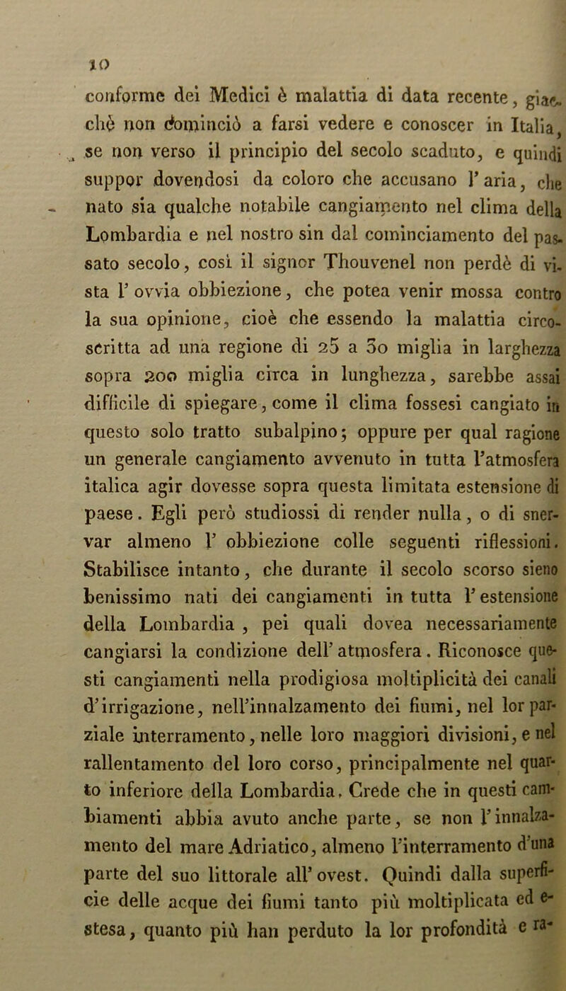 conformc dei Medici & malattia di data recente, gia<% cli6 non domincid a farsi vedere e conoscer in Italia, se non verso il principio del secolo scaduto, e quindi suppor dovendosi da coloro che accusano 1’ aria, che nato sia qualche notabile cangiamento nel clima della Lombardia e nel nostro sin dal cominciamento del pas- sato secolo, cosi il signor Thouvenel non perde di vi- sta l5 ovvia obbiezione, che potea venir mossa contro la sua opinione, cioe che essendo la malattia circo- scritta ad una regione di 25 a 5o miglia in larghezza sopra 200 miglia circa in lunghezza, sarebbe assai diflicile di spiegare, come il clima fossesi cangiato in questo solo tratto subalpino; oppure per qual ragione un generale cangiamento avvenuto in tutta Fatmosfera italica agir dovesse sopra questa limitata estensione di paese. Egli pero studiossi di render nulla, o di sner- var almeno F obbiezione colie seguenti riflessioni. Stabilisce intanto, che durante il secolo scorso sieno benissimo nati dei cangiamenti in tutta F estensione della Lombardia , pei quali dovea necessariamente cangiarsi la condizione dell’ atqiosfera. Riconosce que- sti cangiamenti nella prodigiosa moltiplicita dei canali d’irrigazione, nelFinnalzamento dei fiumi, nel lorpar- ziale interramento, nelle loro maggiori divisioni, e nel rallentamento del loro corso, principalmente nel quar- to inferiore della Lombardia. Crede che in questi cam- biamenti abbia avuto anche parte, se non Finnalza- mento del mare Adriatico, almeno l’interramento d'una parte del suo littorale alFovest. Quindi dalla superfi- cie delle acque dei fiumi tanto pin moltiplicata ed e- stesa, quanto pid ban perduto la lor profondita e ra*