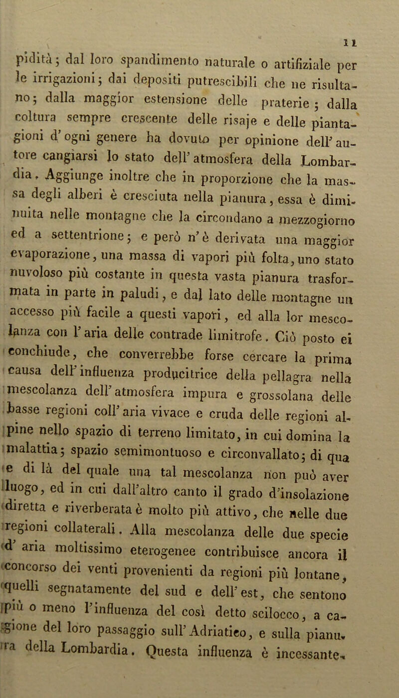 piclita; dal loro spandimento naturale o artlfizlale per le irrigazioni; dai depositi putrescibili die ne risulta- no5 dalla maggior estensione delle praterie 5 dalla coltura sempre crescente delle risaje e delle planta- gioni d* ogni genere ha dovuio per opinione delF au- tore cangiarsi lo stato dell’ atmosfera della Lomhar- dm, Aggiunge inoltre che in proporzione che la mas- sa degli alheri e cresciuta nella pianura, essa e dimi- tiuita nelle montagne che la circondano a mezzogiorno ed a settentrione j e pero n’e derivata una maggior evaporazione, una massa di vapori piu folta^uno stato nuvoloso piu costante in questa vasta pianura trasfor- mata in parte in paludi, e dal lato delle montagne un accesso pii\ facile a questi vapori, ed alia lor mesco- lanza con Faria delle contrade limitrofe. Cio posto ei eonchiude, che converrebbe forse cercare la prim* causa delF influenza producitrice della pellagra nella mescolanza delF atmosfera impura e grossolana delle basse regioni colF aria vivace e cruda delle regioni al- pine nelio spazio di terreno limitato, in cui domina la malattia 5 spazio semimontuoso e circonvallato; di qua e di la del quale una tal mescolanza non puo aver luogo, ed in cui dall’altro canto il grado d’insolazione •diretta e ri verb era ta £ molto pid attivo, die nelle due regioni collaterali. Alla mescolanza delle due specie (d ana moltissimo eterogenee contribuisce ancora il concorso dei venti provenienti da regioni piu lontane, 'quelli segnatamente del sud e delFest, che sentono Ipiu o meno l’influenza del cosi detto scilocco,, a ca- -gione del loro passaggio sulF Adriatieo, e sulla pianu, rra tleda Lombardia. Questa influenza e incessante^.