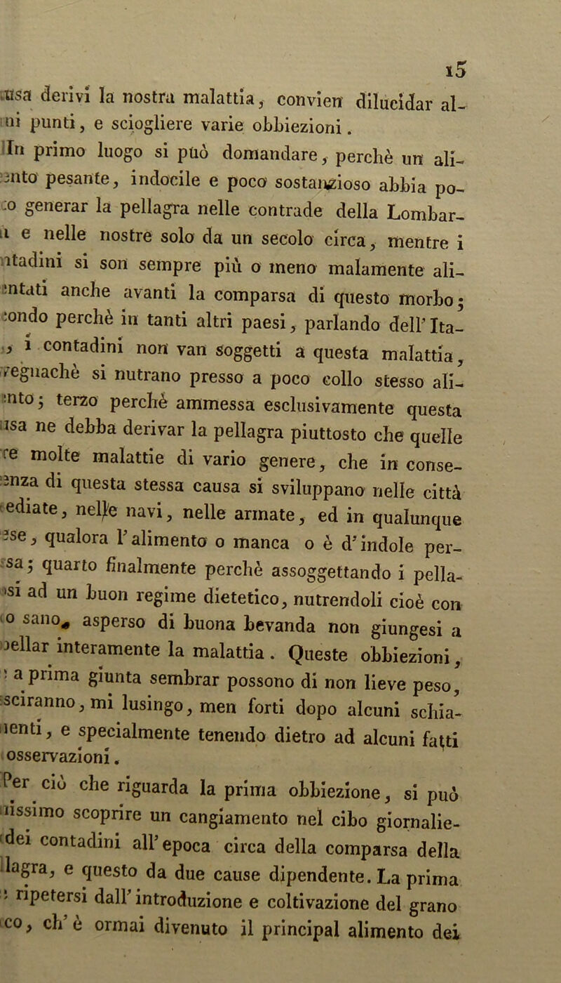 .usa derivi la nostra malattia, convien dllueidar al- ni punti, e sciogliere varie obbiezioni. In primo luogo si puo domandare, perclie un all- mto pesante, indocile e poco sostanzioso abbia po- co generar la pellagra nelle contrade della Lombar- 11 e nede nostre solo da un secolo circa, mentre i itadini si son sempre piti o meno malamente ali- ?ntati anche avanti la comparsa di questo rnorbo :ondo perch& in tanti altri paesi, parlando dell’ Ita- * 1 contad|ni non van soggetti a questa malattia, reguache si nutrano presso a poco collo stesso ali- :nt0’ terzo perch& ammessa esclusivamente questa i3sa ne deljha derivar la pellagra piuttosto che quelle re molte malattie di vario genere, che in conse- Bnza di questa stessa causa si sviluppano nelle citti ediate, netye navi, nelle annate, ed in qualunque Bse, qualora Palimento o manca o e d’indole per- sa’ quarto finalmente perche assoggettando i pella- 'S1 ad un Luon regime dietetico, nutrendoli cio£ con 10 sano* asPerso di huona hevanda non giungesi a cellar interamente la malattia . Queste obbiezioni, ' a prima giunta semhrar possono di non lieve peso sciranno, mi lusingo, men forti dopo alcuni schia- lenti, e speeialmente tenendo dietro ad alcuni fa^ti osservazioni. Per cio che nguarda la prima obbiezione, si puo lissimo scoprire un cangiamento nel cibo giornalie- dei contadini all’epoca circa della comparsa della lagra, e questo da due cause dipendente. La prima 1 r*Petersi dall introduzione e coltivazione del grano co, ch e ormai divenuto il principal alimento dei