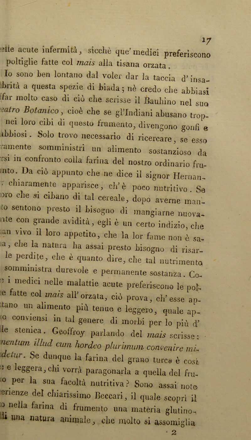 slle acute il,fermlf^ s>«che que’ medic! preferiscono pultiglie fatte col mats alia tisana orzata Io sono ben lontano dal voler dar la taccia d’ insa- briti a questa spezie di biada; n& credo die abbiasi ;far molto caso di eiu che scrisse il Bauhino nel sun :atro Botanico, ciofi che se gl’Indiani abusano trop- nei loro cibi di questo frumento, divengono gonfi e ibbiosi. Solo trovo necessario di ricercare, se esso ramente sommimstri un alimento sostanzioso da rsi in confronto colla farina del nostro ordinario fru- nto. Da ci6 appunto che ne dice il signor Hernan- ’ cluaramente apparisce, ch’4 poco nutritivo. Se M° 0 le 31 cltiano ,li tal cereals, dopo averne man. :o sentono presto il bisogno di mangiarne nuova- ate con grande avidita, egli £ u„ Certo indizio, che an vivo il loro appetite, che la lor fame non i sa- a, die la nattira ha assai presto hisogno di risar- 6 Perdite> che « quanto dire, che tal nutrimenta sommimstra durevole e pennanente sostanza. Co-  1 mecilG1 ne^e malattie acute preferiscono Ie poh :e atte Co1 mals all> orz^a, cid prova, oh3 esse ap- tano un alimento pid tenue e leggero, quale ap- o conviensi in tal genere di morhi per lo pid d’ le stemca. Geoffroy parlando del mais scrisse: neniwn ilLud cum hordeo pluiimum convening mL etur. Se dunque la farina del grano turc4> e cosi J e leggera, chi vorra paragonarla a quella del fru- 0 Per la sua facoltd nutritiva? Sono assai note erienze del chiarissimo Beccari, il qUale scopri il ^ nella farina di frumento una materia glutino-, una natura animale, che molto si assomiglia