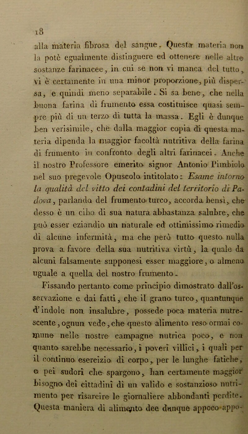 alia materia fibrosa del sangtie. Questa- materia non la pote egualmente distinguere ed ottenere nolle altre sostanze farinacee, in cui se non, vi inanca del tutto , vi e eertamente in una minor propo-rzione, pii\ disper- sa, e quindi meno separabile. Si sa bene , che nella buona farina di frumento essa costituisce quasi sem- pre piu di un terzo di tutta la massa. Egli e dunque ben verisimile, che dalla maggior copia di questa ma- teria dipenda la maggior facolta nutritiva della farina di frumento in confronto degli altri faririacei. Anche if nostro Professore emerito signor Antonio Pi mb lota nel suo pregevole Opuseola intitolato: Esame intorno la qualita del vitto del contadini del terrilorio di Pa- dova, parlanda del frumento turco, accorda bensi, che clesso e un cibo di sua natura abbastanza. salubre, che pad esser eziandio un naturale ed ottimissima rimedio di alcune infermita, ma che perd tutto questo nulla prova a favore della sua nutritiva, virtu, la quale da alcuni falsamente supponesi esser maggiore, o almena uguale a quella del nostro frumento .. Fissando pertanto come principio dimostrato dalhos- servazione e dai fatti, che il grano turco, quantunque d’indole non insalubre, possede poca materia nutre- scente,ognun vede,che questo alimento reso-ormai co- Uiune nelle nostre campagne nutriea poco, e non quanto sarehbe necessario,i poveri villici, i quali per il eontinuo esercizio di corpo, per le lunghe fatiche, & pei sudori che spargono,. han eertamente maggior bisognot dei cittadini di un valido e sostanzioso nutvi- mento per risarcire le giornaliere abbondanti perdite. Questa maniera di alim^ito dee dunque appoco-appo-