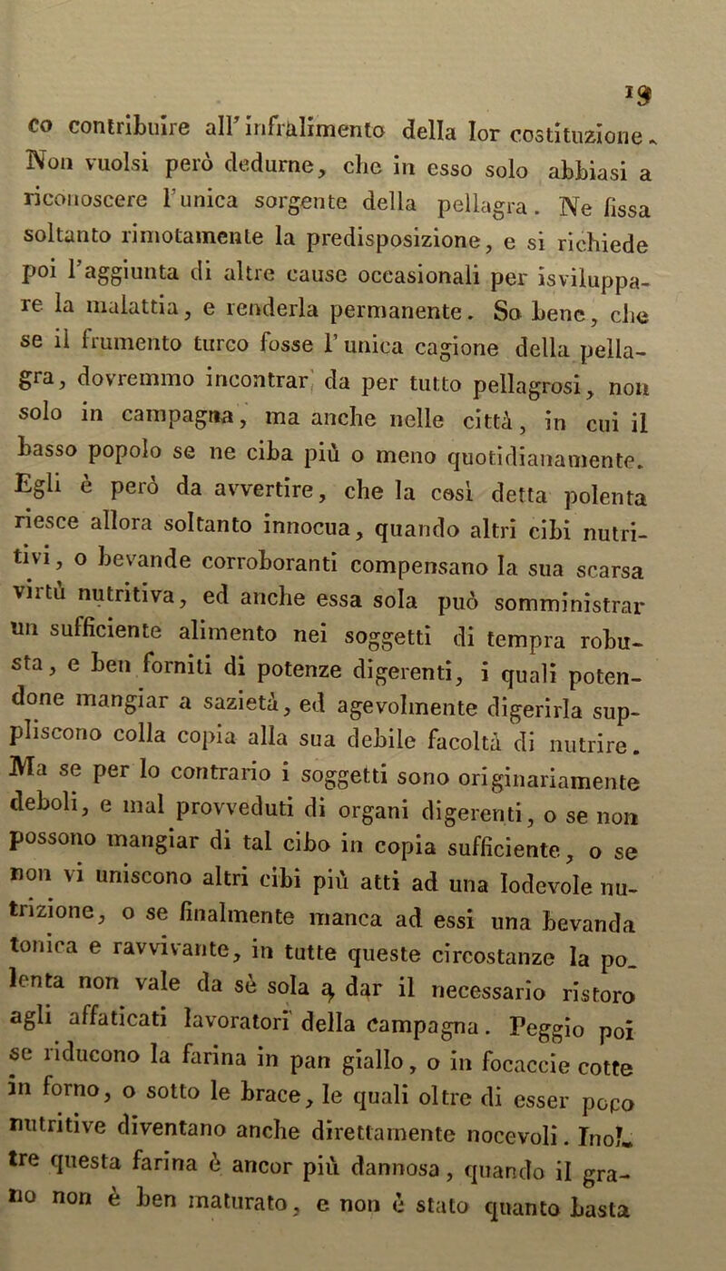 CO contribute all5 infrUimento della lor costituzione. Non vuolsi pero dedurae, che in esso solo abbiasi a riconoscere l unica sorgente della pellagra. Ne fissa soltanto rimotamente la predisposizione, e si richiede poi Taggiunta di altre cause oceasionali per isviluppa- re la malattia, e renderla permanente. So bene, che se ii frumento turco fosse T unica cagione della pella- gra, dovremmo incontrar da per tulto pellagrosi, non solo in campagtia, ma anche nelle cittA, in cui il basso popolo se ne ciba piu o meno quotidianamente. Egli e pero da avvertire, che la cosi detta polenta riesce allora soltanto innocua, quando altri cibi nutri- tivi j o bevande corroboranti compensano la sua scarsa virtCi nutritiva, ed anche essa sola pud somministrar nn sufficiente alimento nei soggetti di tempra robu- sta, e ben forniti di potenze digerenti, i quali poten- done mangiar a sazieta, ed agevohnente digerirla sup- pliscono colla copia alia sua debile facolta di nutrire. Ma se per lo contrario i soggetti sono originariamente deboli, e inal provveduti di organi digerenti, o se non possono mangiar di tai cibo in copia sufficiente, o se non vi uniscono altri cibi pid atti ad una Iodevole nu- tnzione, o se finalmente manca ad essi una bevanda tomca e ravvivante, in tutte queste circostanze la po. lenta non vale da se sola ^ dar il necessario ristoro agli affaticati lavoratori' della campagna. Peggio poi se nducono la farina in pan giallo, o in focaccie cotte in forno, o sotto le brace, le quali oltre di esser popo nutritive diventano anche direttamente nocevoli. TnoL tre questa farina e ancor piu dannosa, quando il gra- no non d ben maturato, e non e stato quanto basta