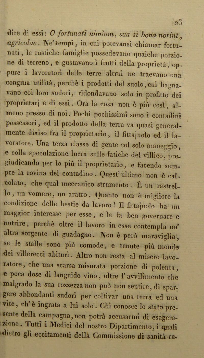 20 tlire di essi: 0 fortunati nhnium, sua si bona norint agricolae. Ne’tempi, in cui potevansi chiamar fortu- nati , le nistiche famiglie possedevano qualehe porzio- ne di terreno, e gustavano i frutti della propriety, op- pure i lavoratori delie terre altrui ne traevano una congrua utilita, perehe i prodotti del suolo,cui bagna- vano coi loro sudori, ridondavano solo in profitto dei proprietarj e di essi. Ora la cosa non e pin cos), al- meno presso di noi. Pochi pochissimi sono i contadini possessori, ed il prodotto della terra va quasi general- mente diviso fra il proprietario, ii fittajuolo ed il la- voratore. Una terza classe di gente col solo maneggio, e colla speculazione lucra sulle fatiche del villico^ pre- giudicando per lo piu il proprietario, e facendo sem- pre la rovina del contadino . Quest’ ultimo non b cal- eolato, cbe qual meccanico strumento. E un rastrel- lo, un vomere, nn aratro. Quanto non 6 migliore la condizione delle bestie da lavoro! Il fittajuolo ha un maggior interesse per esse, e le fa ben governare e nutrire, perehe oltre il lavoro in esse contempla un* ultra sorgente di guadagno. Non e pero maraviglia, se le stalle sono pifi comode, e tenute piu monde dei villerecci abituri. Altro non resta al misero lavo- ratore, cbe una scarsa misurata porzione di polenta, e poca dose di languido vino, oltre 1’ avvilimento cbe malgrado la sua rozzezza non puo non sente, di spar- gere abbondanti sudori per coltivar una terra ed una vite, ch e ingrata a lui solo. Chi conosee lo stato pre- sente della campagna,non potrd accusarmi di esagera- zione. lutti i Medici del nostro Dipartimento, i cpiali