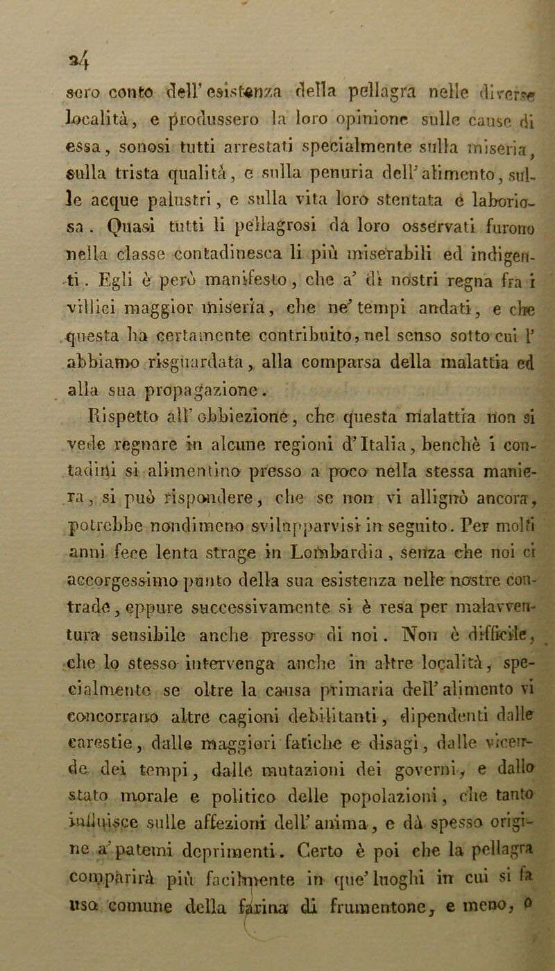 aero conto dell’ csistenza della pellagra nelle diverse localita, e produssero la loro opinione. sulle cause di essa, sonosi tutti arrestati specialmente sulla miseria Sulla trista quality, e sulla penurla dell* ali men to, sul- le acque palustri, e sulla vita loro stentata e laborio- sa . Quasi tutti li pellagrosi da loro osservati furono Delia classe contadinesea li piu miserabili ed indigen- ti. Egli e perd manifesto, die a’ di nostri regna fra i villici maggior miseria, cbe ne tempi andati, e cbe questa ha certamcnte contribuito, nel scnso sotto cui 1’ abbiamo risguardata, alia comparsa della malattia ed alia sua propagazione. Rispetto all’ obbiezione, cbe questa malattia non si vede regnare in alcune regioni d5 Italia, benche i con- tadirii si alimentino presso a poco nella stessa manie- ra, si puo rispondere, cbe se non vi allignd ancorar, potrebbe nondimeno svilupparvisi in seguito. Ter mold anni fece lenta strage in Lombardia , senza che noi cr accorgessimo panto della sua esistenza nelle nostre con- trade , eppure successivamente si e vesa per malavven- tura sensibile anche presso di noi. Non e difficile, che lo stesso intervenga anche in alt re locality, spe- cialmentc se oltre la causa primaria dell* alimento vi concorrano altre cagioni debilitanti, dipendenti dalle carestie, dalle maggiori fatiehe e disagi, dalle vicenv de dei tempi, dalle mutazioni dei governi, e dallo stato morale e politico delle popolazioni, die tanto inlluisce sulle affezioni dell’ anima, e da spesso origi- ne a patemi dcpvimenti. Certo e poi cbe la pellagra comparing piu faeikpente in que’luoghi in cui si la uso comune della farina di frumentonc, e meno, o