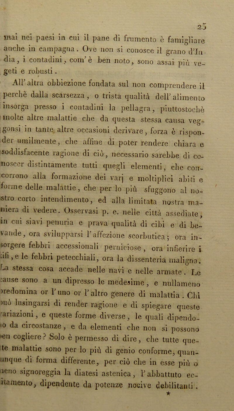 20 mai nei paesi in cui il pane di frumcnto e famigliare anclie in eampagna. Ove non si conosce il grano d’ln- dia, i contadini, com5e ben noto, sono assai piu ve- geti e rob usd . All altra obbiezione fondata sul non comprendere il perchfe dalla scarsezza , o trista quality dell5 alimento insorga presso i contadini la pellagra, piuttostoche inolte altre inalattie che da questa stessa causa veg- gonsi in tante altre occasioni derivare, forza e rispon- der umilmente, che affine di poter rendere chiara e soddisfacente ragione di cio, necessario sarebbe di co- noscer distintamente tutti quegli elementi, che con- corrono alia formazione dei varj e moldplici abiti e forme delle malattie, che per lo pifi sfuggono al no- stro corto intendimento, ed alia limitata nostra ma- mera di vedere. Osservasi p. e. nelle cittA assediate, in cui siavi penuria e prava quality di cibi e di be- vaude, ora svilupparsi fiaffezione scorbutica ; ora in- soigeie febbn accessionali pernicrose , ora infierire i fifi,e le febbri petecchiali, ora la dissenteria maligna. La stessa cosa accade nelle navi e nelle armate. Le ;ause sono a un dipresso le medesime, e nullameno iredomina or 1 uno or l’altro genere di malattia . Chi nio lusingarsi di render ragione e di spiegare queste ariazioni, e queste forme diverse, le quali dipendo- io da circostanze, e da elementi che non si possono •en cogliere? Solo e permesso di dire, che tutte quo- te malattie sono per lo pifi di genio conforme, quan- unque di forma differente, per cio che in esse pifi 0 ieno signoreggia la diatesi astenica, Fabbattuto ec- itamento, dipendente da potcnze nocive debilitanti.