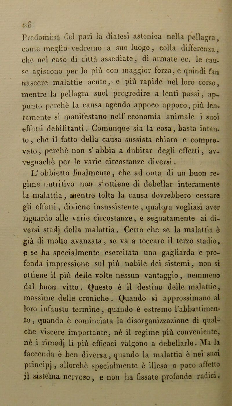 IVcdomina del pari la diatcsi astenica nella pellagra, come meglio vedrcmo a suo luogo, colla differenza, die nel caso di citta assediatc, di armate ec. le cau- se agiscono per lo pin con maggior forza,e quindi fan nascere malattie acute, e piu rapide nel loro corso, mentre la pellagra suol progredire a lenti passi, ap, punto perch& la causa agendo appoco appoco, piA len- tamente si manifestano nell’ economia animale i suol effetti debilitanti. Comunque sia la cosa, basta intan- to, che il fatto della causa sussista chiaro e compro- vato, perche non s’abbia a dubitar degli effelti, av- vegnache per le varle circostanze diversi. U obbietto llnalmente, che ad onta di un buon re- gime nutritivo non s’ottiene di debellar internments la malattia, mentre tolta la causa dovrebbero cessare gli effetti, diviene insussistente, qualqra vogliasi aver riguardo allc varie circostanze, e segnatamente ai di- versi stadj della rnalattia. Certo che se la malattia h gi& di molio avanzata, se va a toccare il terzo stadio, e se ha specialmente esercitata una gagliarda e pro- funda impressione sul piu nobile dei sistemi, non si ottiene il piu delle volte nessun vantaggio, nemmeno dal buon vitto. Questo e il destino delle malattie, massime delle croniche, Quando si approssimano al loro infausto termine, quando e estremo l’abbauimen- to, quando e cominciata la disorganizzazione di qual- cbe viscere importante, n& il regime piu convenicnte, ne i rimedj li piu efficaci valgono a debellarle. Ma la faccenda 6 ben diversa, quando la malattia e nei suoi principj, allorche specialmente 6 illeso o poco affctto jl sistema ncjroso, e non ha fissate profonde radici,