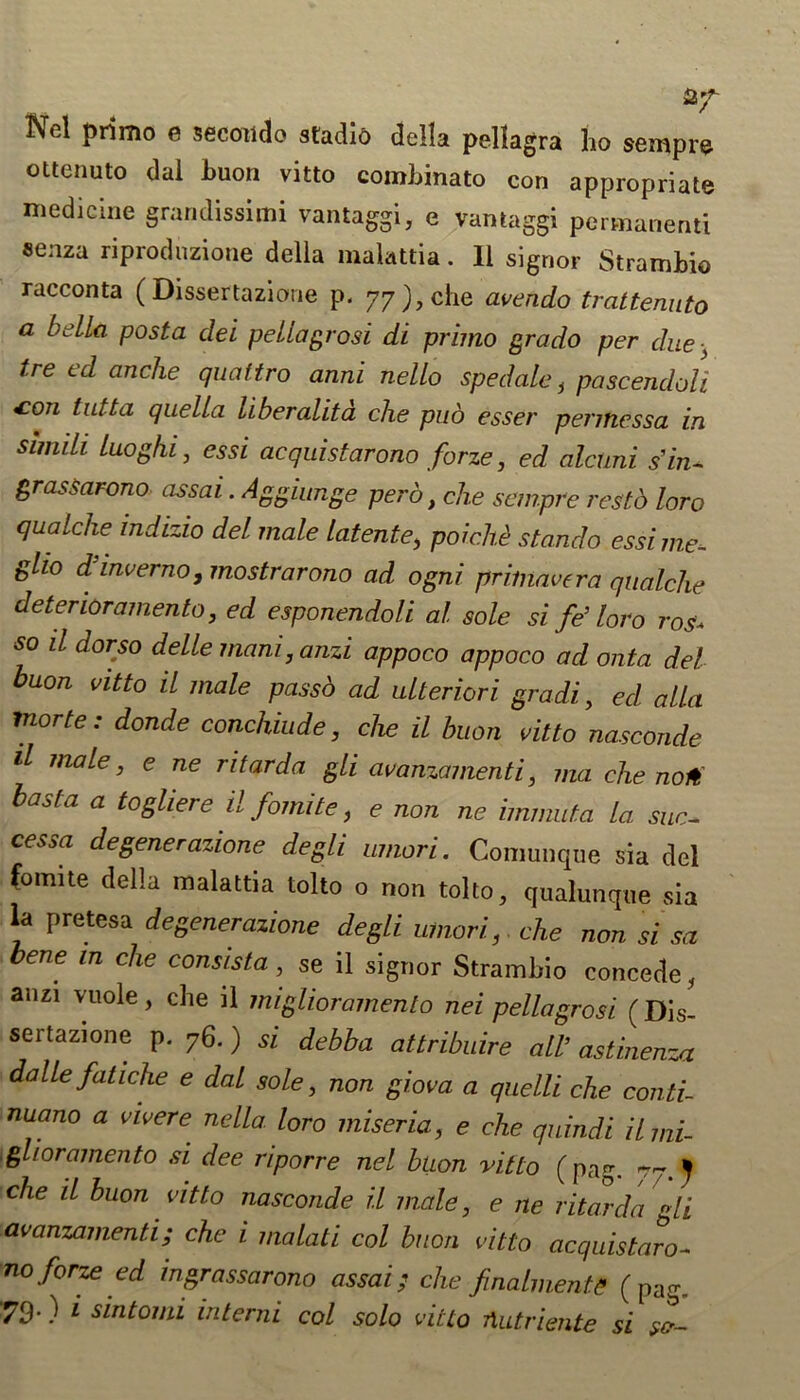 Nel primo e secotido stadio della pellagra ho sempre ottenuto dal buon vitto combinato con appropriate medicine grandissimi vantaggi, e vantaggi permanent! senza riproduzione della malattia. II signor Strambio racconta ( Dissertazioue p. 77), che avendo trattenuto a bella post a del pella grosi di primo grado per due■, tre ed anche quattro anni nello spedale, pascendoli £°n tutta qaeUa liberalita che pud esser permcssa in simdi Lllo gin , essi acquistarono forze, ed alctmi s’in- grassarono assai. Aggiunge perb, che sempre resto loro qualche indizio del male latente, poichi stando essi me, glio d inverno ,mostrarono ad ogni priinavera qualche deter lor amenta, ed esponendoli al sole si fe’ loro ros* so il dorso delle mani, anzi appoco appoco ad onta del buon vitto il male passd ad ulteriori gradi, ed alia inorte: donde conchiude, che il buon vitto nasconde il male, e ne ritarda gli avanzamenti, ma che no# has fa a togliereilfomite, e non ne hmmita la sue- cessa degenerazione degli umori. Comunque sia del fomite della malattia tolto o non tolto, qualunque sia la pretesa degenerazione degli umori, che non si sa bene in che consista, se il signor Strambio concede, anzi vuole, che il miglioramento nei pellagrosi (Dis- sertazione p. 76.) si debba attribute all’astinenza dalle fatiche e dal sole, non giova a quelli che conti- nuano a vivere nella loro miseria, e che quindi il mi- glioramento si dee riporre nel buon vitto (pag. -77.) che il buon vitto nasconde il male, e ne ritarda Li avanzamenti; che i malati col buon vitto acquistaro- no forze ed ingrassarono assai; che finalmente (pag,