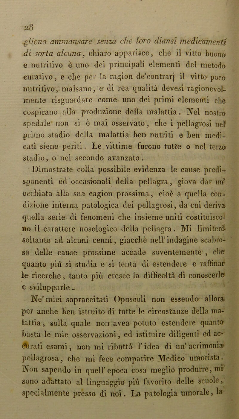 gliono ammansare senza eke loro diansi inedicamentt di sorta alcuna, chiaro apparisce, die il vitto buono e nutritivo & uno dei principal! dementi del metodo eurativo, e die per la ragion de’contrarj il vitto poco nutritivo, malsano, e di rea quality devesi ragionevol- mente risguardare come uno dei primi dementi che cospirano alia produzione della malattia. Ncl nostro spedale non si e mai osservato, die i pellagrosi tie! primo stadio della malattia ben nutriti e ben medi- cati sieno periti. Le vittime furono tutte o nel terzo stadio, o nel secondo avanzato . Dimostrate eolla possibile evidenza le cause predi- sponenti ed occasionali della pellagra, giova dar un’ ocdiiata alia sua cagion prossima, cio£ a quelia con- dizione interna patologica dei pellagrosi, da cui deriva quelia serie di fenomeni che insieme uniti costituisco- no il carattere nosologico della pellagra. Mi limitero- soltanto ad alcurii cenni, giacchc nelFindagine scabro- sa delie cause prossime accade soventemente , die quanto piu si studia e si tenta di estendere e raffinar le ricerche, tan to piu eresce la difficolt^ di conoscerle e sviluppaiie .. Ne’miei sopraccitati Opusooli non essendo allora per anche ben istruito di tutte le circosfanze della ma- lattia, sulla quale non avea. potuto estendere quanto basta le mie osservazioni, ed istimire diligenti ed ac- (^tirati esami, non mi ributto Y idea di un’acrimoni* peLlagrosa, che mi fece eomparire Medieo umorista. Non sapendo in quell’epoca cosa meglio produrre, mi sono adattato al linguaggio piu favorito delle scuole, specialmente presso di noi. La patologia umorale, la