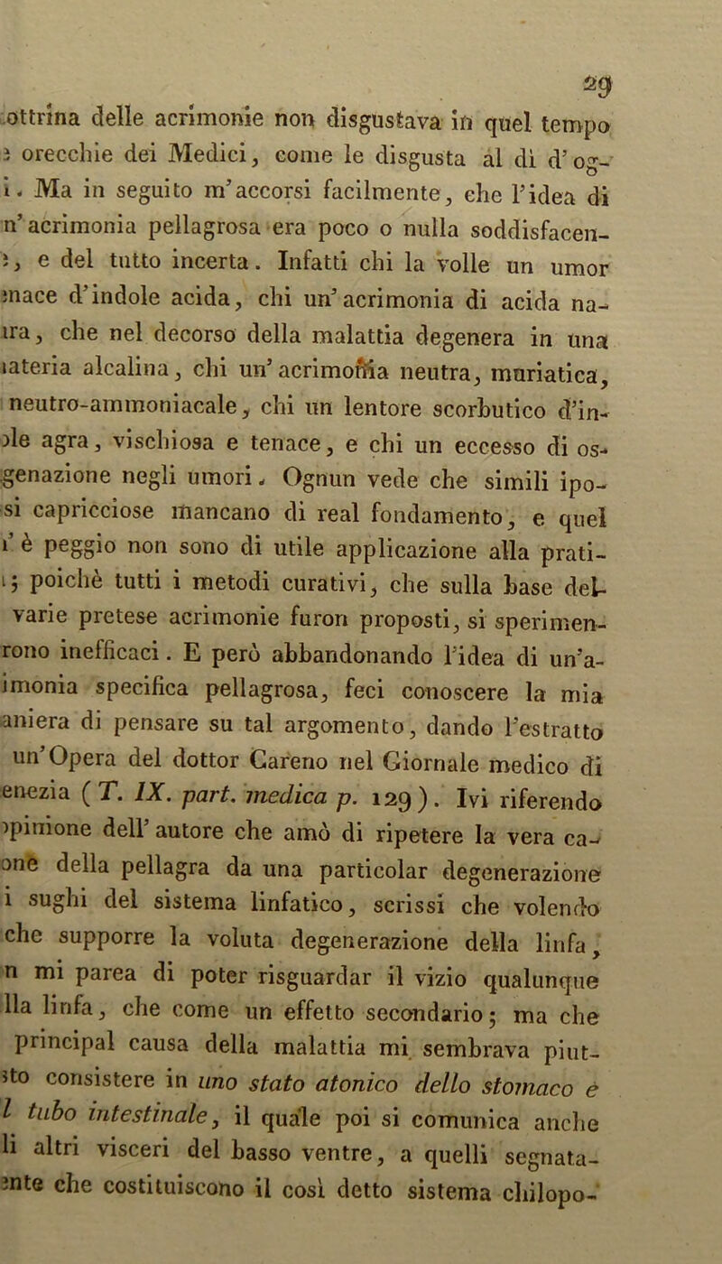 2 orecchie del Medici, come le disgusta al di d’ og- i. Ma in seguito m’accorsi facilmente, ehe Tidea di n’acrimonia pellagrosa era poco o nulla soddisfacen- }, e del tutto incerta. Infatti chi la voile un umor mace d’ indole acida, chi un’ acrimonia di acida na- ira, che nel decorso della malattia degenera in una lateria alcalina, clii un* acrimonia neutra, muriatica, neutro-ammoniacale, chi un lentore scorhutico d’in- Ae agra, vischiosa e tenace, e chi un eccesso di os- genazione negli Uinori, Ognun vede che simili ipo- si capricciose mancano di real fondamento, e quel 1 ® Peggi° non sono di utile applicazione alia prati- ij poiche tutti i metodi curadvi, che sulla base dei- varie pretese acrimonie furori proposti, si sperimen- rono inefiicaci. E pero abbandonando Tidea di un’a- imonia specifica pellagrosa, feci conoscere la mia aniera di pensare su tal argomento, dando l’estratto un’Opera del dottor Careno nel Giornale medico di enezia ( T. IX. part, medica p. 129). Ivi riferendo ipimone dell’ autore che amo di ripetere la vera ca- one della pellagra da una particolar degenerazione i sughi del sistema linfatico, scrissi che volendo che supporre la voluta degenerazione della linfa, n mi parea di poter risguardar il vizio qualunque 11a linfa, che come un effetto secondario; ma che principal causa della malattia mi sembrava piut- Jto corisistere in uno stato atonico dello stomaco e l tubo intestindle, il quale poi si comunica anclie li altri visceri del basso ventre, a quelli segnata- 2nte che costituiscono il cosi detto sistema cbilopo-