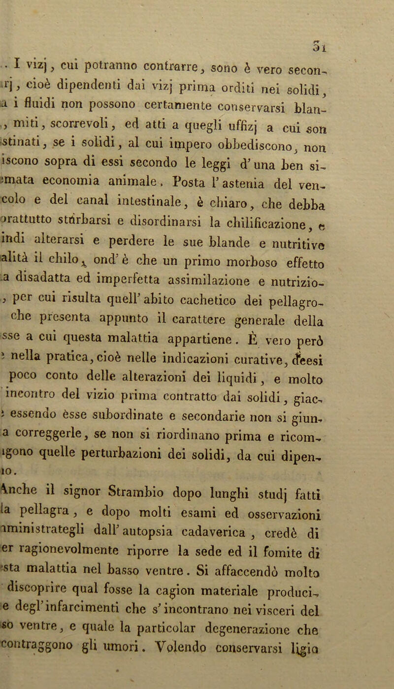 • ^ v*z) 3 cui potranno contrarre , sono £ vero secon- rj, cio& dipendenti dai vizj prima orditi nei solidi, a 1 fluidi non possono certamente conscrvarsi blan— , miti , scorrevoli, cd atti a quegli uffizj a cui son stinati, se i solidi, al cui irnpero obbediscono, non iscono sopra di essi sccondo 1g leggi d’ una ben si~ :mata economia animale. Posta 1’ astenia del vcn~ colo e del canal intestinalc, k chiaro, chc debba orattutto strirbarsi c disordinarsi la chilificazione, e indi alterarsi c perdere lc sue blande e nutritive aliti il chilo^ ond’& che un primo morboso effetto a disadatta ed imperletta assimilazione e nutrizio- > Per cui risulta quell’abito cachetico dei pellagro- clie presenta appunto il carattere generale della sse a cui questa malattia appartiene . E vero per6 i nella pratica,cio& nelle indicazioni curative, dleesi poco conto delle alterazioni dei liquidi, e molto incontro del vizio prima contratto dai solidi, giac. 5 essendo esse subordinate e secondarie non si giun- a correggerle, se non si riordinano prima e ricom- igono quelle perturbazioni dei solidi, da cui dipen-. 10. \nche il signor Strambio dopo lunghi studj fatti la pellagra , e dopo molti esami ed osservazioni aministrategli dall’ autopsia cadaverica , cred6 di er ragionevolmente riporre la sede ed il fomite di ista malattia nel basso ventre. Si affaccendo molto discoprire qual fosse la cagion materiale produci- e degl’infarcimenti che s’incontrano nei visceri del so ventre, e quale la particolar degenerazione che eontraggono gli umori. Voiendo conservarsi Ugio