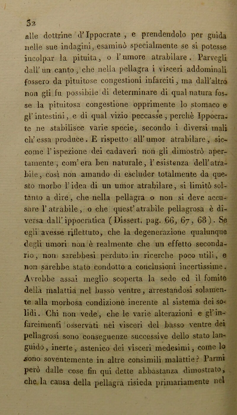 3 2 t alle dottrine d’Ippocrate , e prendendolo per guida nelle sue indagini, esamino specialmente se si potesse incolpar la pituita, o l’umore atrabilare. Parvegli dalFuti canto , che nella pellagra i visceri addominali fossero da pituitose congestioni infarciti, ma dall’altro non gli fu possibiie di determinare di qual natura fos- se la pituitosa congestione opprimente lo stomaco e gl’intestini, e di qual vizio peccasse, perche Ippocra- te ne stabilisce varie specie, secondo i diversi mali cli essa produce . E rispetto all’ umor atrabilare, sic- come Pispezione dei cadaveri non gli dimostrd aper- tamente , com’era ben naturale, l’esistenza dell’atra- biie, cos'i non amando di escluder totalmente da que- sto morbo l’idea di un umor atrabilare, si limito sol- tanto a dire, che nella pellagra o non si deve accu- sare l’atrabile, o die quest’atrabile pellagrosa e di- versa dali’ippocratica (Dissert, pag. 66, 67, 68). Se egli avesse riflettuto, die la degenerazione qualunque degli umori non & realmente che un effetto seconda- rio, non sarebbesi perduto in ricerche poco utili, e non sarebbe stato condotto a conclusioni incertissime. Avrebbe assai meglio scoperta la sede ed il fomite della malattia nel basso ventre, arrestandosi solamen- te alia morbosa condizione inerente al sistema dei so- lidi. Chi non vede, che le varie alterazioni e gPin- farcimenti osservati nei visceri del basso ventre dei pellagrosi sono conseguenze successive dello stato lan- guido, inerte, astenico dei visceri medesimi, come lo ^ono soventemente in altre consimili malattie? Parmi perd dalle cose fin qui dette abbastanza dimostrato, che la causa della pellagra risieda primariamente ncl