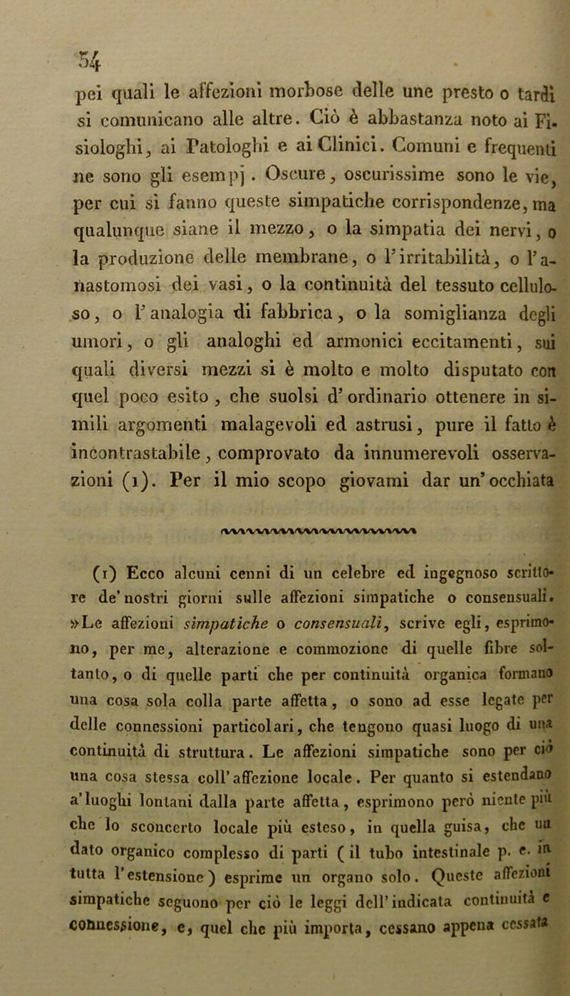 54 pei quali le affezloni morbose delle une presto o tardi si conumicano alle altre. Cid d abbastanza noto ai Fi- siologln, ai Fatoiogbi e aiClinici. Comuni e frequenti ne sono gli esempj. Oscure, oscurissime sono le vie, per cui si fanno queste simpatiche corrispondenze, ma qualunque siane il mezzo, o la simpatia dei nervi, o la produzione delle membrane, o Isirritability, o l’a- nastomosi dei vasi, o la continuity del tessuto cellulo- so, o F analogia di fabbrica, o la somiglianza dcgli umori, o gli analoghi ed armonici eccitamenti, sui quali diversi mezzi si e molto e molto disputato con quel poco esito , cbe suolsi d’ ordinario ottenere in si- mili argomenti malagevoli ed astrusi, pure il fatlo k incontrastabile, comprovato da innumerevoli osserva- zioni (1). Per il mio scopo giovami dar un’occhiata (VV\\V\\^\V\'VVVVVVVV\'VVI (i) Ecco alcuni cenni di un celebre ed ingegnoso scritto re de’nostri giorni sulle afFezioni simpatiche o consensuali. »Le afFezioni simpatiche o consensuali, scrive egli, esprimo* no, per me, alterazione e commozionc di quelle fibre sol- tanto, o di quelle parti che per continuity organica formano una cosa sola colla parte afFetta, o sono ad esse legate per delle connessioni particolari, che tengono quasi luogo di una continuity di struttura. Le afFezioni simpatiche sono per cio una cosa stessa coll’affezione locale. Per quanto si estendano a’luoghi lonlani dalla parte afFetta, esprimono pero niente put che lo scOncerto locale piu esteso, in quella guisa, che ua dato organico complesso di parti ( il tubo intestinale p. e- 111 tutta l’estensione ) esprime un organo solo. Queste afFezioni simpatiche scguono per cio le leggi dell’ indicata continuity e counes^ione, e, quel chc piu importa, cessano appena ccssata