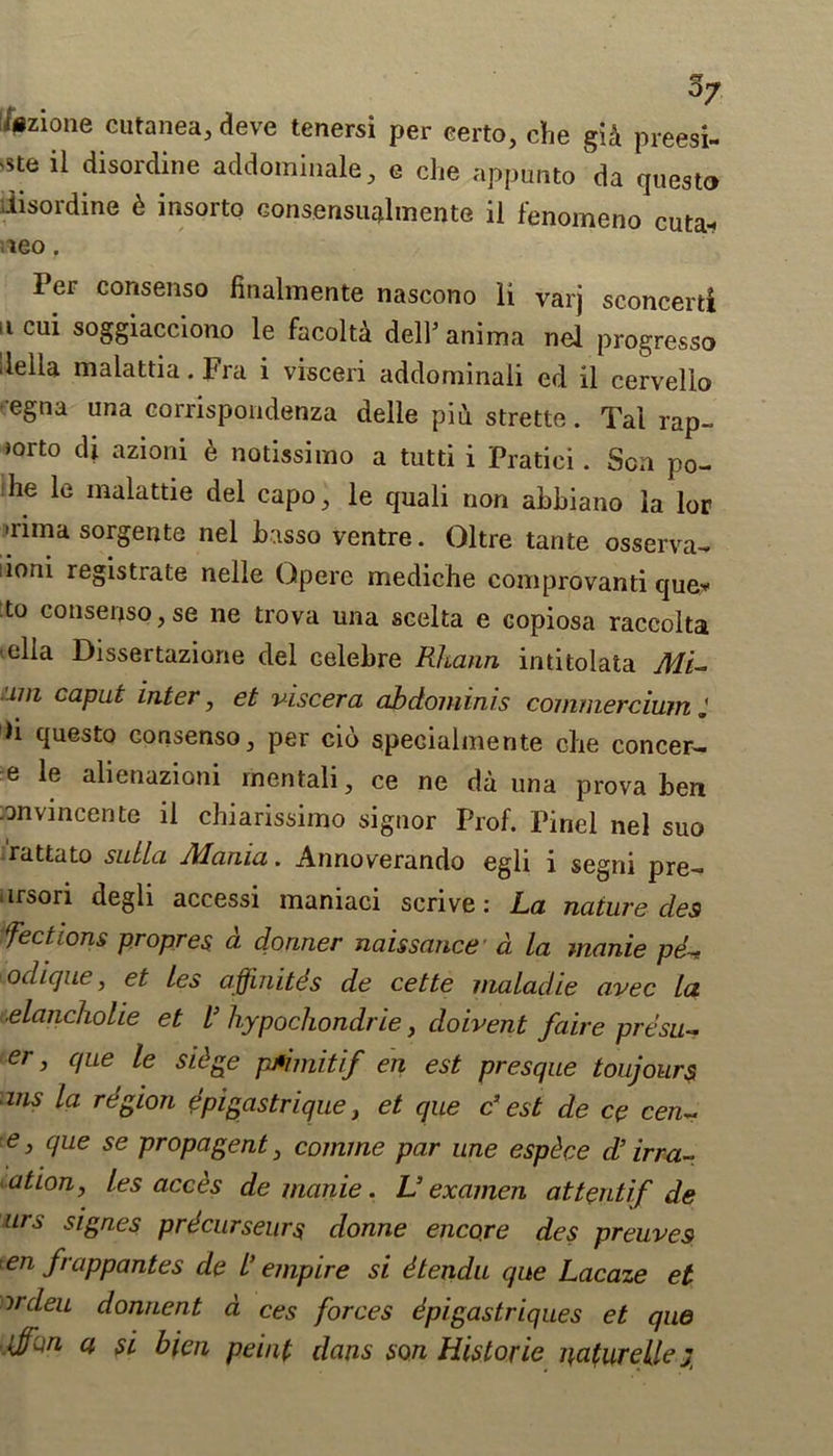 kzione cutanea, deve tenersi per certo, che gid preesi- 'Ste il disordine addominale, e che appunto da questo disordine d insorto consensualmente il fenomeno cuta* leo. Per consenso finalmente nascono li varj sconcerti ucui soggiacciono le facoltd delhanima nel progresso delia malattia.Fra i visceri addominaii ed il cervelio •egna una corrispondenza delle pidstrette. Tal rap- jorto di azioni e notissimo a tutti i Pratici. Sen po- he le malattie del capo, le quali non abbiano la lor >rima sorgente nel basso ventre. Oltre tante osserva- ioni registrate nelle Opere mediche comprovanti que? to consenso,se ne trova una scelta e copiosa raccolta •ella Dissertazione del celebre Rhann intitolata ML um caput inter, et viscera abdominis commercium ii questo consenso, per cid specialmente che concer- c le alienazioni rnentali, ce ne da una prova ben anvincente il chiarissimo signor Prof. Pinel nel suo rattato sullci Mama,. Annoverando egli i segni pre- nrsori degli accessi maniaci senve: L,a nature des fections propres a dormer naissance a la manie p<L odique, et les affinitds de cette maladie avec la ■elancholie et l’ hypochondrie, doivent faire presu- er, que le sidge pMimitif en est presque toujours ms la region epigastrique, et que c’ est de ce cen~ e, que se propagent, comme par une espdee d’ irra- ation, les acces de manie. V examen at tent if de urs signes prdcurseurs donne encore des preuves en frappantes de l’ empire si dtendu que Lacaze et ordeu donnent a ces forces dpigastriques et que fun, a si bien peint dans son Historic naturelle jr