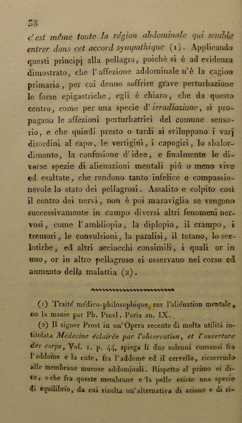 SB c’ est m£me toute la region ahdominale qai semble enlrer dans cet accord sympatliique (1). Applicando questi principj alia pellagra, poich& si 6 ad evidenza dimostrato, che V affezione addominale n’6 la cagion priinaria, per cui denno soffrire grave perturbazione le forze epigastriche, egli e cliiaro, clie da questo centro, come per una specie d’ irradiazione, si pro- pagano le affezioni perturbatrici del comune senso- rio, e che quindi presto o tardi si sviluppano i varj disordini al capo, le vertigini, i capogiri, lo sbalor- dimento, la confusione d’idee, e finalmente le di- verse spezie di alierrazioni mentali piu o rneno vive ed esaltate, che rendono tanto infelice e compassio- nevole lo stato dei pellagrosi. Assalito e colpito cosl il centro dei nervi, non e poi maraviglia se vengorio* successivamente in campo diversi altri fenomeni ner- vosi, come Fambliopia^ la diplopia , ii crampo, i f.remori, le convulsioni, la paralisi, il tetano, lo sce- lotirbe, ed altri aeciacchi consimili, i quali or in uno, or in altro pellagroso si osservano nel corso ed aumento- della malattia (2). «M'VVVVVVVVVVV»'*VVWVVW» (1) Traite' me'dico-philosophique sur ralienation menfale,. oa la manie par Plr. Piuel. Paris an. IX. (2) Il signor Prost in un’ Opera recente di raolta utilita in- titolata Medccine dclairde par l'observation, et Vouverture des corpsy Vol. 1. p. spiega li due solemn consensi fra l’addome e la cute, fra l’addome ed il cervello, ricorrendo alle membrane mneose addominali. Rispetto al primo ei di- ce, »che fra queste membrane e'la pelle esiste una spezie di equilibrio, da cui risulta uu‘alternativa di azione e di ri-