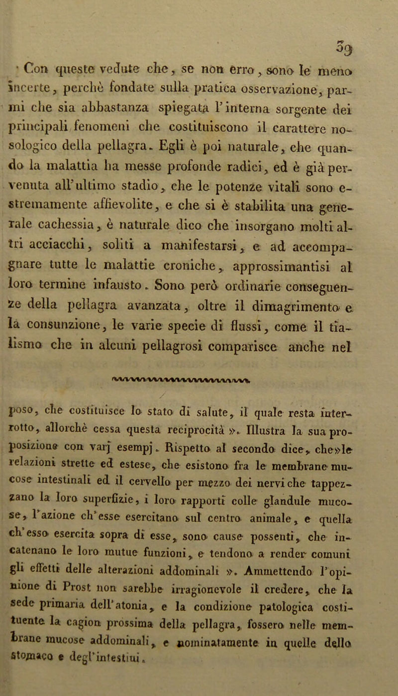 • Con quests vedute che, se non erro, sono le meno incerte, perche fondate sulla pratica osservazione, par- mi che sia abbastanza spiegata l5 interna sorgente dei principali fenomeni che costituiscono il carattere no- sologico della pellagra. Egli e poi natural©, che quan- do la malattia ha messe profonde radici, ed e gidper- venuta all'ultimo stadio, che le potenze vitali sono e- stremamente aflievolite, e che si & stabilita una gene- rale cachessia, e naturale dico che insorgano moltial- tri acciacchi, soliti a manifestarsi, e ad aceompa- gnare tutte le malattie croniche y approssimantisi al loro termine infausto. Sono pero ordinarie conseguen- ze della pellagra avanzata, oltre il dimagrimento e la consunzione , le varie specie di flussi, come il tia- lismo che in alcuni pellagrosi comparisce anche nel 'VVl^Wl WlM/VWVWWVl |'W% / poso, die costituisce la stato di salute, il quale resta inter- rotto, allorche cessa questa reciprocity ». Illustra la sua pro- position® con varj esempj. Rispetta al secondo dice,, che»le lelazioni strette ed estese, che esistono fra le membrane mu- cose intestinali ed il cervello per mezzo dei nerviche tappez- zano la loro superfizie, i loro rapporti colie glandule muco- se, 1 azione ch’esse esercitano sul centro animale, e quella clx esso esercita sopra di esse, sono cause possenti, che in- catenano le loro mutue funzioni, e tendono a render coinuni gli effetti delle alterazioni addominali ». Aminettcndo 1’opi- nione di Prost non sarebhe irragioncvole il credere, che la sede primaria deU’atonia, e la condizione patologica costi- tuente la cagion prossima della pellagra, fossero nelle mem- luane mucose addominali, e aoininatamente in quelle della Stojnaca e degl’intestim.