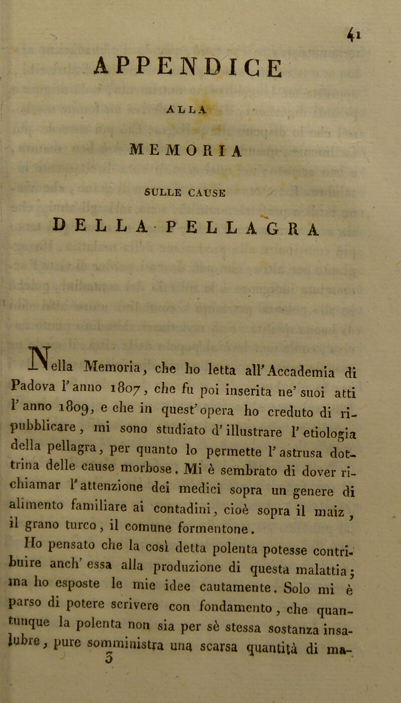 4> APPENDIGE ALLA j . I memoeia SL'LLE cause DELLAPELLAGRA K lella Memoria, che ho letta all'Accademia di Padova P anno 1807, che fu poi inserita ne'suoi atti Panno 1809, e che in quest'opera ho creduto di ri- pubblicare, mi sono studiato d’ illustrare P etiologia della pellagra, per quanto lo permette P astrusa dot- tiina delle cause morbose. Mi & sembrato di dover ri- chiamar 1 attenzione dei medici sopra un genere di alimento faniiliare ai contadini, cio& sopra il niaiz , il grano turco, il comune formentone. Ho pensato che la cosi detta polenta potesse contri- bute anch’essa alia produzione di questa malattia; ma ho esposte le mie idee cautamente. Solo mi e parso di potere scrivere con fondamento, che quan- tutique la polenta non sia per s6 stessa sostanza insa- Jubre, pure somministra una scarsa quantitd di ma- V