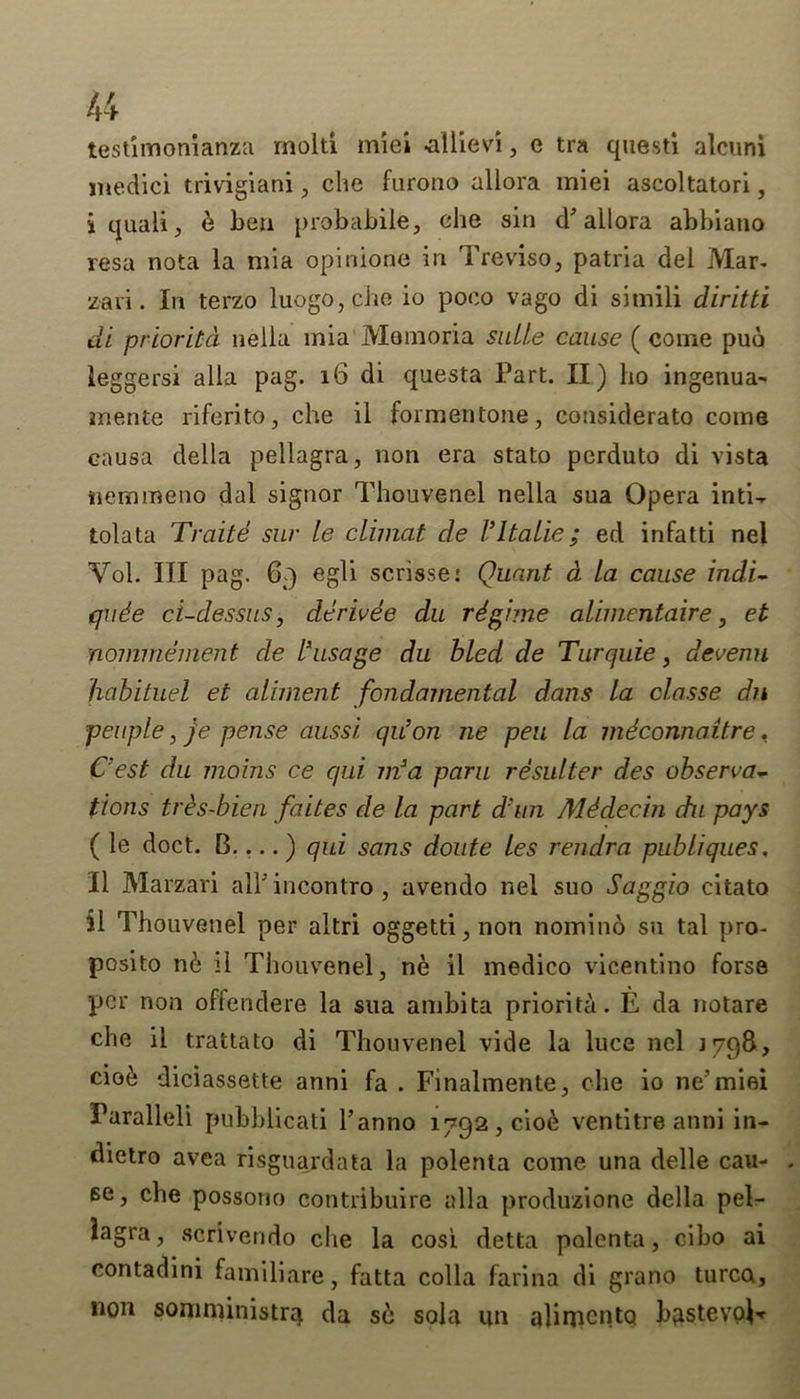 testimonianza moiti miei ^illievi, e tra quest! alcuni medici trivigiani, che furono allora miei ascoltatori, i quaii, 6 ben probabile, che sin d* allora abbiano resa nota ia mia opinione in Treviso, patria del Mar- zari. In terzo luogo,che io poco vago di sitnili diritti di prioritd neila mia Momoria suite cause ( come puo leggersi alia pag. 16 di questa Part. II) ho ingenua- mente riferito, che il formentone, considerato come eausa della pellagra, non era stato pcrduto di vista nemmeno dal signor Thouvenel neila sua Opera inti- tolata Traitd siir le climat de I’ltalie; ed infatti nel Vol. Ill pag. 69 egli scrisse: Quant d la cause indi- qude ci-dessus, derivee du rdgime alimentaire, et nommement de l*usage du bled de Turquie, devenu habituel et aliment fondamental dans la olasse dn people, je pense aussi. qu’on ne pen la mdconnaitre, Cest du jnoins ce qui m3a paru resulter des observa- tions trhs-bien faites de la part d'un Mddecin du pays ( le doct. B.... ) qui sans doute les rendra publiques. II Marzari alPincontro, avendo nel suo Saggio citato il Thouvenel per altri oggetti,non nomino su tal pro- posito n& il Thouvenel, ne il medico vicentino forse per non offendere la sua ambita priority. E da notare che il trattato di Thouvenel vide la luce nel 1798, cio6 diciassette anni fa . Finalmente, che io ne’miei Paralleli pubblicati Panno 1792,0106 ventitre anni in- dietro avea risguardata la polenta come una delle cau- se, che possono contribuire alia produzione della pel- lagra, scrivendo che la cosi detta polenta, cibo ai contadini familiare, fatta colla farina di grano turca, non somniinistra da s6 solq. un alirncntQ bqstevoi-