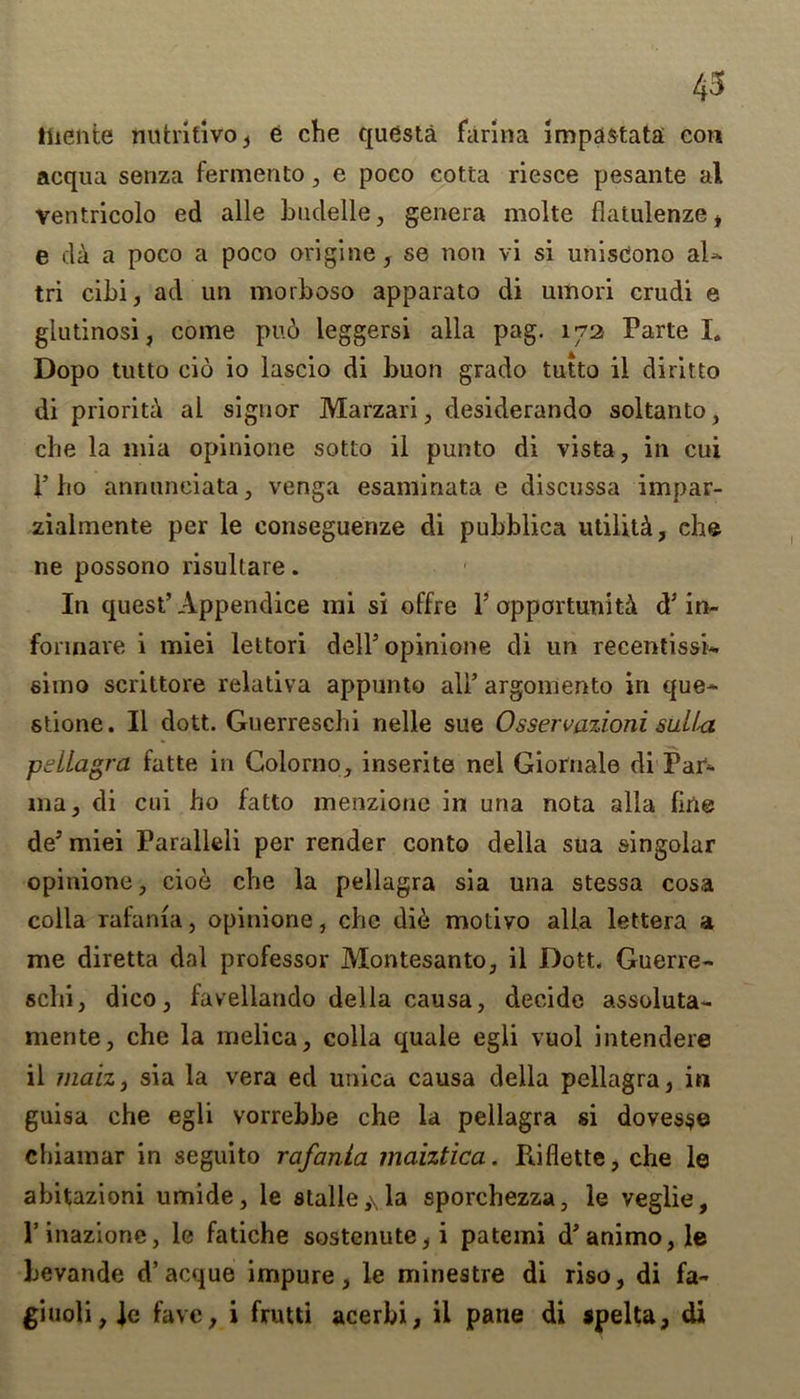 43 tuente nutritivo , e che questa farina impastata con acqua senza fermento, e poco cotta riesce pesante al ventricolo ed alle budelle, genera molte flatulenze* e da a poco a poco origin®, se non vi si unisCono aU tri cibi, ad un morboso apparato di umori crudi e glutinosi, come pub leggersi alia pag. 172 Parte I„ Dopo tutto cio io lascio di buon grado tutto il diritto di priority al signor Marzari, desiderando soltanto, che la mia opinione sotto il punto di vista, in cui 1’ho annnneiata, venga esaminata e discussa impar- zialmente per le conseguenze di pubblica utilitb, che ne possono risullare. In quest’Appendice ini si offre 1’ opportunity d’in- fonnare i miei lettori dell’ opinione di un recentissk simo scrittore relativa appunto all’ argomento in que* stione. Il dott. Guerreschi nelle sue Osservazioni sulhx pellagra fatte in Colorno, inserite nel Giornale di'Par* ma, di cui ho fatto menzione in una nota alia fine de’ miei Faralleli per render conto della sua singolar opinione, cioe che la pellagra sia una stessa cosa colla rafania, opinione, che dib motivo alia lettera a me diretta dal professor Montesanto, il Dott, Guerre- schi, dico, favellando della causa, decide assoluta- mente, che la melica, colla quale egli vuol intendere il rnaiz, sia la vera ed unica causa della pellagra, in guisa che egli vorrebbe che la pellagra si doves$e chiamar in seguito rafania maiztica. Riflette, che le abitazioni umide, le stalle,\la sporchezza, le veglie, l’inazione, le fatiche sostenute,i patemi d’animo,le bevande d’acque impure, le minestre di riso, di fa- giuoli, le fave, i frutti acerbi, ii pane di spelta, di