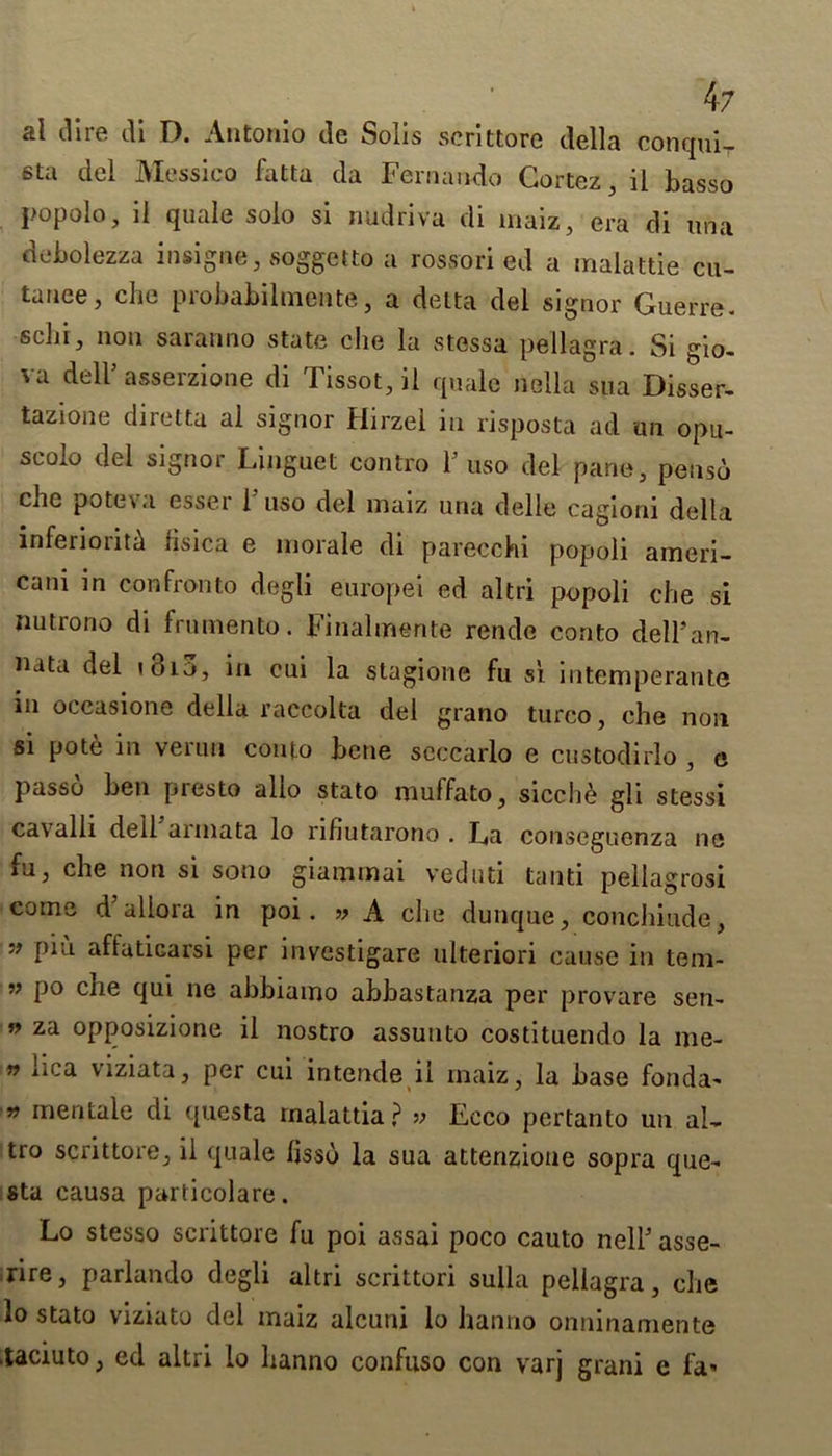 al dire di D. Antonio de Solis scrittore della conqui- 6ta del Messico fatta da Fernando Cortez, il basso popolo, il quale solo si nudriva di maiz, era di una debolezza insigne, soggetto a rossori ed a malattie cu- tanee, che probabilmente, a delta del signor Guerre, sclii, non saranno state che la stessa pellagra. Si gio- vu dell’ asserzione di Tissot, il quale nella sua Disser- tazione diretta al signor Hirzel in risposta ad an opu- scolo del signor Linguet contro huso del pane, pensd che pote\ a essei 1 uso del maiz una delle cagioni della inferiority fisica e morale di parecchi popoli ameri- cani in confronto degli europei ed altri popoli che si nutrono di frumento. Final me rite rendc conto dell'an- nata del t8i3, in cui la stagione fu si intemperante in occasione della raccolta del grano turco, che noil si pote in verun conto bene seccarlo e custodirlo , e passo ben presto alio stato muffato, sicch£ gli stessi cavalli dell annata lo nhutarono . La conscgucnza no iu, che non si sono giammai veduti tanti pellagrosi come d allora in poi . » A che dunque, conchiude, 99 P*1'1 affuticarsi per investigare ulteriori cause in teni- ” P° c^ie clul ne abbiamo abbastanza per provare sen- n za opposizione il nostro assunto costituendo la me- n nca \iziata, per cui intende il maiz, la base fonda- » men tale di questa rnalattia? » Ecco pertanto un al, tro scrittore, il quale lisso la sua attenzione sopra que- sta causa particolare. Lo stesso scrittore fu poi assai poco cauto nelP asse- rire, parlando degli altri scrittori sulla pellagra, che lo stato viziato del maiz alcuni lo hanno onninaniente .taciuto, ed altri lo hanno confuso con varj grani e fa*