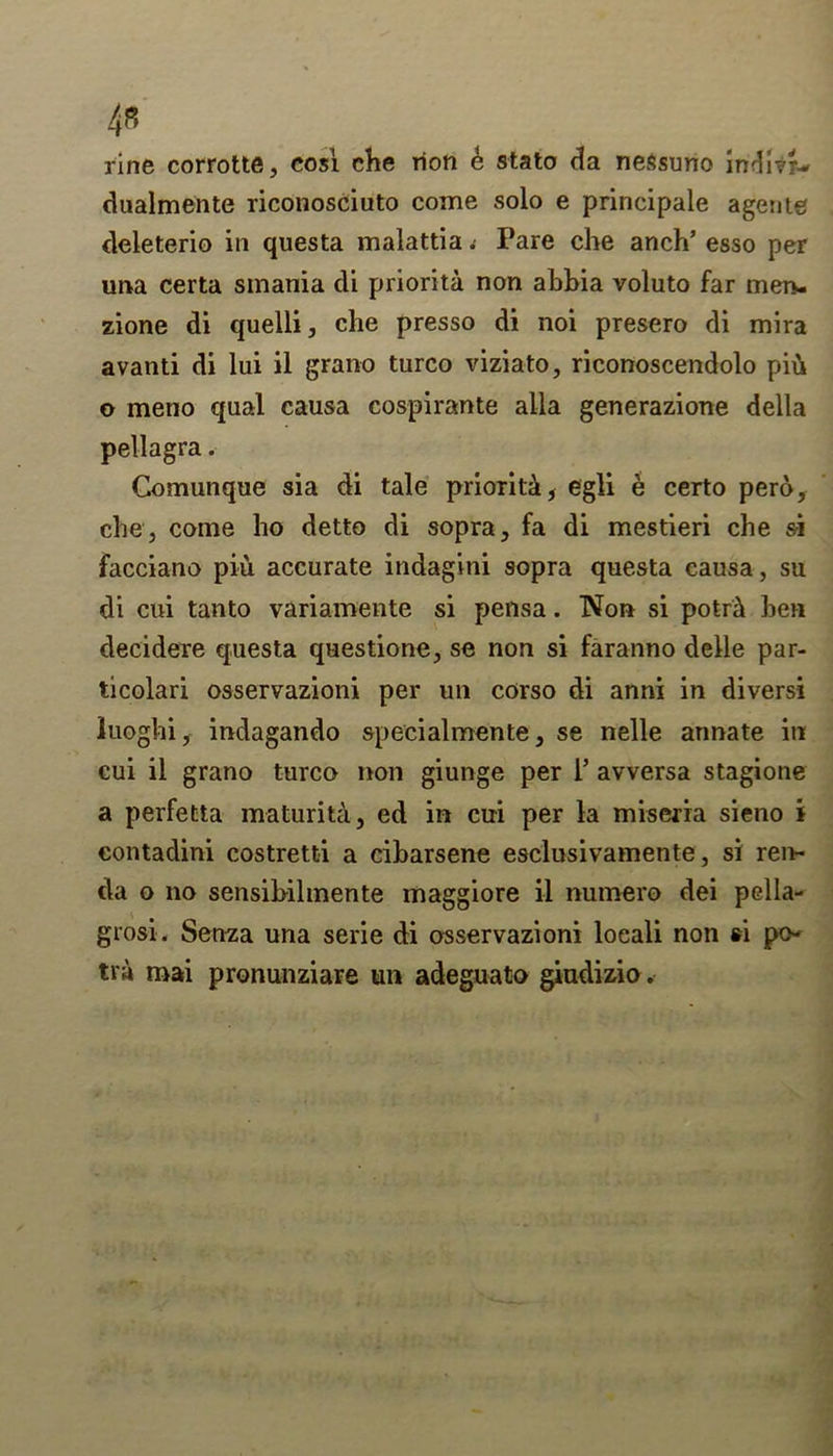 rine corrotte, cosi che rion e stato da neSsuno inA'ilu dualmente riconosciuto come solo e principale agente cleleterio in questa malattia t Pare che anch’ esso per una certa smania di priorita non ahbia voluto far men- zione di quelli, che presso di noi presero di mira avanti di lui il grano turco viziato, riconoscendolo pin o meno qual causa cospirante alia generazione della pellagra. Comunque sia di tale priority, egli e certo pero, che , come ho detto di sopra, fa di mestieri che si facciano piu accurate indagini sopra questa causa, su di cui tanto variamente si pensa. Non si potni hen decidere questa questione, se non si faranno delle par- ticolari osservazioni per un corso di anni in diversi luoghi, indagando specialmente, se nelle annate in cui il grano turco non giunge per l’ avversa stagione a perfetta maturity, ed in cui per la miseria sieno i contadini costretti a ciharsene esclusivamente, si ren- da o no sensibilmente maggiore il numero dei pella- grosi. Senza una serie di osservazioni locali non si po- tra roai pronunziare un adeguato giudizio.