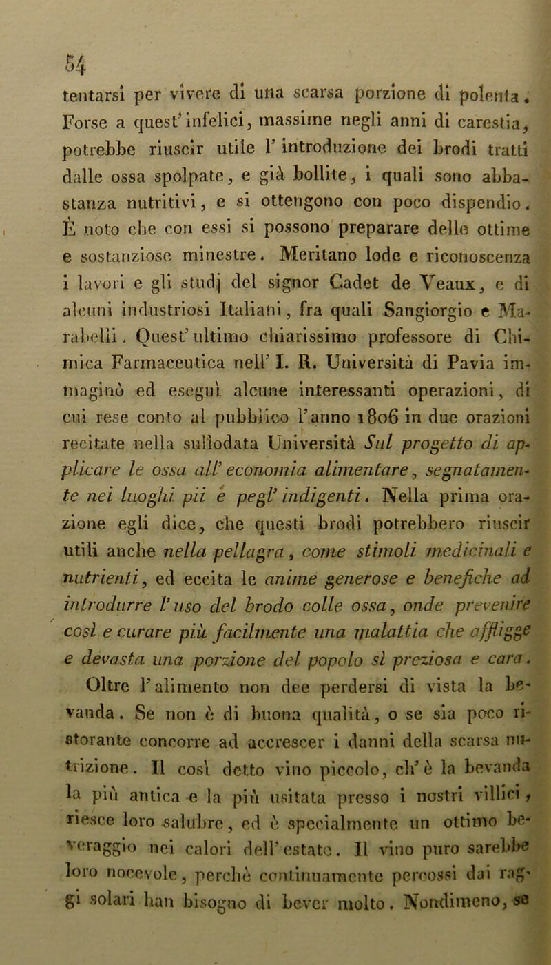 tentarsi per vivere cli ulia scarsa porzione di polenta. Forse a quest* infelici, massime negli anni di carestia, potrebbe riuscir utile 1’ introduzione dei Lrodi tratti dalle ossa spolpate, e gid bollite, i quali sono abba- stanza nutritivi, e si otterigono con poco dispendio. E noto che con essi si possono preparare delle ottime e sostanziose minestre. Meritano lode e riconoscenza i lavori e gli studj del signor Cadet de Veaux, e di aleuni industriosi Italiatii, fra quali Sangiorgio e Ma- rabelii . Quest’ultimo cliiarissimo professore di Chi- mica Farmae.eutica nelh I. R. Universita di Pavia im- inaginu ed esegui alcune interessanti operazioni, di cui rese conto al pubblico i’anno 1806 in due orazioni recitate nella suliodata University Sul progetto di ap- plicare le ossa all- economia alimentare, segnatamen- te nei luoghi. pii e pegl’ indigenti. Nella prima ora- zione egli dice, che questi brodi potrebbero riuscir utili ancbe nella pellagra, come stimoli medicinali e natrienti, ed eccita le anime generose e benefiche ad introduce I’uso del brodo colle ossa, onde prevenire cost e curare piit facilmente una ijialattia che affliggs e devasta una porzione del popolo si preziosa e cara. Oltre l’alimento non dee perdersi di vista la be- vanda. Se non e di buona quality, o se sia poco ri- storante concorre ad ac.erescer i danni della scarsa mi- trizione. 11 cosi dctto vino piccolo, cb’e la be vanda la pin antica e la pin usitata prcsso i nostri villici , riesce loro salubre, ed e speeialmente un ottimo be- veraggio nei calori dell’ estate. II vino puro sarebbe loro nocevole, percbe continuaraente percossi dai rag* gi solari ban bisogno di bever molto. Nondimcno, se