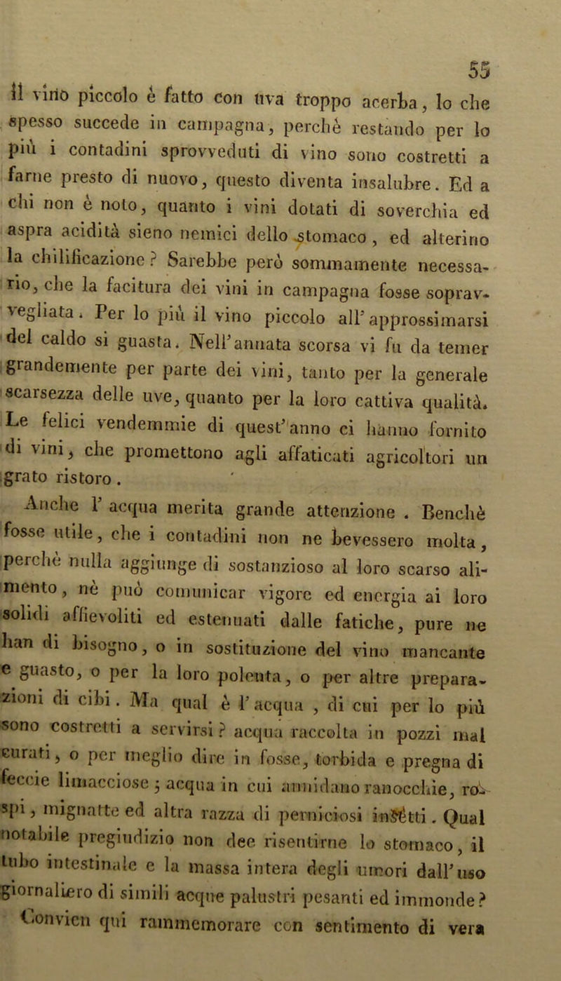 il vino piccolo e fatto con ttva troppo acerba, lo che spesso succede in campagna, perche restando per lo pin i contadini sprovveduti di vino sono costretti a fame presto di nuovo, questo diventa insalubrc. Ed a chi non e nolo, quanto i vini dotati di soverchia ed aspra acidita sieno nemici dello .stomaco , ed alteririo la chilificazione ? Sarebbe perb sommamente necessa- rio, che la facitura dei vini in campagna fosse soprav- vegliata4 Per lo pin il vino piccolo all5approssimarsi del caldo si guasta. NelFannata scorsa vi fu da temer grandemente per parte dei vini, tan to per la generale scarsezza delle uve, quanto per la loro cattiva quality Le felici vendemmie di quesFanno ci lianno form to di vini, che promettono agli affaticati agricoltori un grato ristoro . Andie 1 acqua merita grande attenzione . Benches fosse utile, che i contadini non ne bevessero molta, [perche nulla aggiunge di sostanzioso al loro scarso ali- niento, ne pub comunicar vigore ed encrgia ai loro solid! affievoliti ed estenuati dalle fatiche, pure ne ban di bisogno, o in sostituzione del vino mancante e guasto, o per la loro polenta, o per altre prepara- zioni di cibi. Ma qual e Y acqua , di cui per lo pid «ono costretti a servirsi ? acqua raccolta in pozzi mat curati, o per meglio dire in fosse, torbida e pregna di feccie limacciose , acqua in cui annidano ranocchie, ro- spi, mignatte ed altra razza di perniciosi inft&tti. Qual notabile pregiudizio non dee risentirne lo stomaco, il tubo intestinale e la massa intera degli umori dalFuso giornaliero di simili acque palustri pesanti ed immonde? f 'Onvien qui rainmcmorare con sentimento di vera