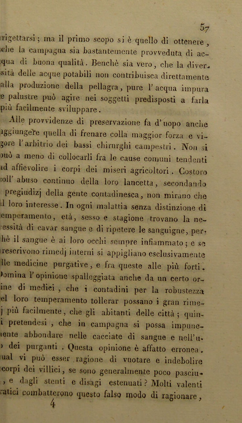 rigettarsi; ma il primo scopo si b quello di ottenere, Cjie campagaa sia bastantemcnte provveduta di ac- qua di buona quality. Benche sia vero, che la diver, sita delle acque potabili non contribuisca direttamente alia produzionc della pellagra, pure T acqua impura e palustre puo agire nei soggetti predisposti a farla piu facilmente sviluppare. Alle prorvidenze di preservazione fa d’uopo anche iggiungel-e quella di frenare colla maggior forza e vi- >ore l arbitrio dei bassi chirurghi campestri. Non si )ub a meno di collocarli fra le cause comuni tendenti id affievolire i corpi dei miseri agricoltori . Costoro 'OU abuso continuo della loro lancetta, secondando pregiudizj della geute contadinesca, non mirauo che ■1 loro interesse. In ogni malattia senza distinzione di ernperamento, eta, sesso e stagione trovano la ne- essita di cavar sangue e di ripetere le sanguigne, per* he il sangue e ai loro ocelli sempre infiammato; e se rescri\ono limed j interni si appigliano csclusivamente lie medicine purgative, e fra queste alle piii forti. Fomina 1 opinione spalleggiata anche da un certo or- ine di medici , che i contadini per la robustezza el loro temperamento tollerar possano i gran rime- j piu facilmente, che gli abitanti delle citta ; quin- i pretendesi , che in campagna si possa impune- iente abbondare nelle cacciate di sangue e ncll’u- > dei purganti . Questa opinione e affatto erronea. oal vi puo esser ragione di vuotare e indebolire corpi dei villici, se sono generalmente poco pasciu- , e dagli stenti e disagi estenuati ? Molti valenti ■atici combattcrono questo false modo di ragionare,