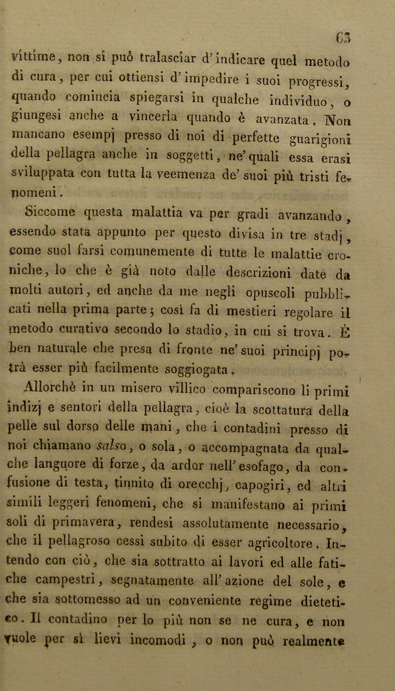 yittime, non si puo tralasciar d5 indicare quel metodo di cura, per cui ottiensi d'impedire i suoi progressi, quando comincia spiegarsi in qualche individuo, o giungesi anche a vincerla quando b avanzata . Non mancano esempj presso di noi di perfette guarigioni della pellagra anclie in soggetti, ne’quali essa erasi sviluppata con tutta la veemenza de’ suoi piu tristi fe, pomeni. Siccome questa malattia vo per gradi avanzando , essendo stata appunto per questo divisa in tre stadj, come suoi farsi comunemente di tulte le malattie cro- niche, lo che b gia noto dalle descrizioni date da mold autori, ed anche da me negli opuscoli puhbl:^ cati nella prima parte 5 cosi fa di mestieri regolare il metodo curativo secondo lo stadio, in cui si trova. E hen naturale che presa di fronte ne’suoi principj po- tra esser pib facilmente soggiogata. Allorchb in un misero villico compariscono li primi indizj e sentori della pellagra, ciob la scottatura della pelle sul dorsp delle mani, che i contadini presso di noi chiamano salsa, o sola, o accompagnata da qual- che Ianguore di forze, da ardor neli5esofago, da con. fusione di testa, tinnito di orecchj, capogiri, ed altri simili leggeri fenomeni, che si manifestano ai primi soli di primavera, rendesi assolutamente necessario, che il pellagroso cessi suhito di esser agricoltore, In- tendo con cib, che sia sottratto ai lavori ed alle fati- che campestri, segnatamente all5 azione del sole, e che sia sottomesso ad un conveniente regime dieteti- co. Il contadino per lo piu non se ne cura, e non tuole per si lievi incomodi , o non pub realmente