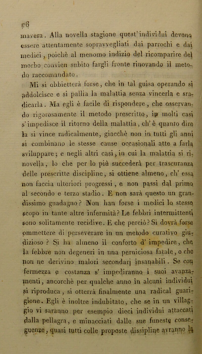 r8 in ay era . Alla novella stagione quest’ individui devonq essere attentamente sopravvegliati dai parrochi e dai medici, poich& al menomo indizio del ricomparire del morbo convien subito fargli fronte rinoyando il meto- do raceomandato. Mi si abbiettera forse, che in tal guisa operando si pddolciscc e si pallia la malattia senza vincerla e sra- dicarla. Ma egli e facile di rispondere, che osservan- do rigorosamente il metodo prescritto, ip molti casi s’impedisce il ritorno della malattia, elf & quanto dire la si vince radicalmente, giacdhe non in tutti gli anni si combiriauo le stesse cause occasionali atte a farla svilupparej e negli altri casi, in cui la malattia si ri~ novella, lo che per lo pin succederd per trascuranza delle prescritte discipline, si ottiene almeno, ch’ essa non faccia ulteriori progressi, e non passi dal primo al secondo e terzo stadio. E non sara questo un gran- dissimo guadagno ? Non han forse i medici lo stessq scopo in tante altre infertility? Le febbri intermittent! sono solitamente recidive. E che percibPSi dovra forse ommettere di perseverare in un metodo curatiyo giu- dizioso ? Si ha almeno ii conforto d’ impedire, che la febbre non degeneri in una perniciosa fatale , o che pan ne derivino malori secondarj insanabili . Se coq fermezza p costanza s’ impediranno i suoi avapza: jnenti, ancorch& per qualche anno in alcuni individu^ si riproduca , si otterra linalniente una radical guari- gione. Egli e inoltre indubitato, che se in un villag- gio vi saranno per esempio dieci individui attaccati dalla pellagra, e minacciati dalle sue funeste conse- guen^e, quasi tutti colle proposte dissipl’me avranno 1^