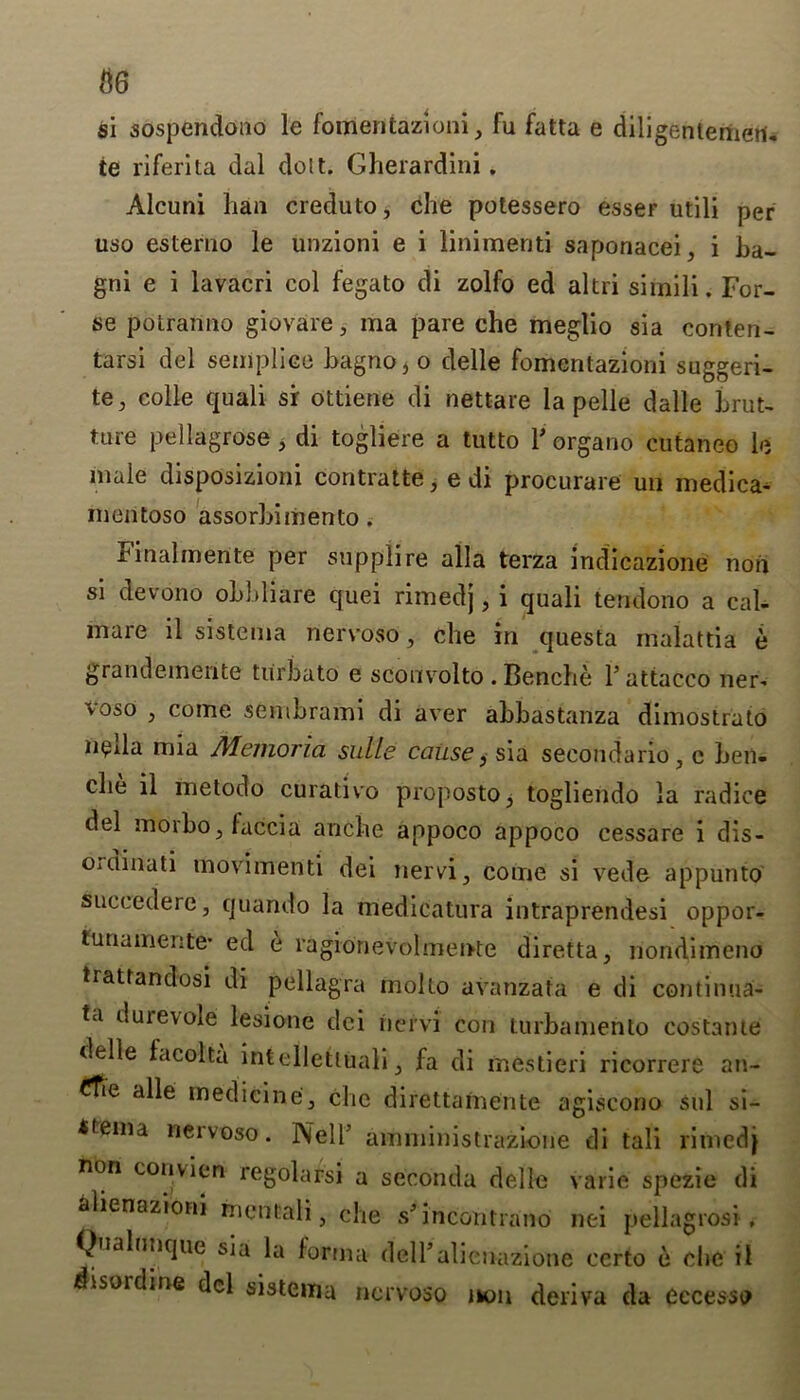 $6 si sospendono le fomeritazioni, fu fatta e diligentemeri. te riferita dal dolt. Gherardini. Alcuni han creduto, che potessero esser utili per uso esterno le unzioni e i linimenti saponacei, i ba- gni e i lavacri col fegato di zolfo ed altri simili. For- se po Iran no giovare, ma pare che meglio sia conten- tarsi del seniplice hagno 3 o delle fomentazioni suggeri- te, colie quali si ottierte di nettare la pelle dalle brut- tare pellagrose , di togliere a tutto Forgano cutaneo le male disposizioni contratte 3 e di procurare un medica- inentoso assorbimento . Final in erite per supplire alia terza indicazione non si devono obbliare quei rimedj, i quali tendono a cal- mare il sistenia nervoso, che in questa malattia e grandeinente turbato e scouvolto . Benche F attacco ner* voso , come sembrami di aver abbastanza dimostrato lieda mia Memoria sulle cause} sia secondario, c ben- che il metodo curative propostoy togliendo la radice del morboj faccia anche appoco appoco cessare i dis- Oidinati movimenti dei nervi, come si vede appunto succedere, quando la medieatura intraprendesi oppor- turiamente* ed e ragionevolmeivte diretta, nondimeno trattandosi di pellagra inolto avanzafa e di continua- ta durevole lesione dei riervi con turbamenlo costante delle facolta intelletliiali} fa di mestieri ricorrere an- ^Tie alle medicine3 che direttafnente agiscorio sul si- *funa neivoso. Nell’ amministrazioue di tali rimed} non conv ion regolarsi a seconda delle varie spezie di alienazioni hientali, che s’ incontrano nei pellagrosi , Qualunque sia la forma delTalienazione ccrto e che il disincline del sistema nervoso ikon deriva da eccessp