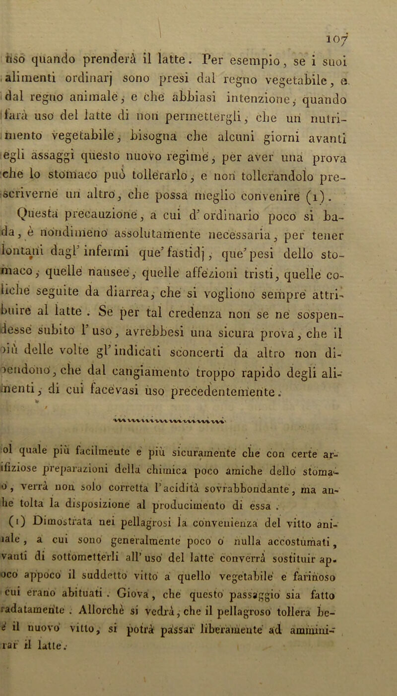tiso quando prenderd il latte. Per esempio, se i suoi alimenti ordinarj sono presi dal regno vegetabile, e. dal regno ariimale, e che abbiasi intenzione, quando lara uso del latte di non permettergli, che uri nutri- rnento vegetabile, bisogna che alcuni giorni avanti egli assaggi questo nuovo regime, per aver una prova che lo stomaco pub tollerarlo, e non tollerandolo pre- ■scriverne uri altro, che possa nieglio convenire (1). Questa precauzione, a cui d'ordinario poco si ba- da, e riondimeno assolutamente necessaria, per tener lontarii dagb infermi que’fastidj, que’pesi dello sto- maco,- quelle riausee, quelle affezioni tristi, quelle co- riche seguite da diarrea, che si vrogliono setup re attri- huire al latte . Se per tal credenza non se ne sospen- lesse subito 1 uso, avrebbesi una sicura prova, che il liu delle volte gl’indicati seoneerti da altro non di- lendono, che dal cangiamento troppo rapido degli ali- iTienti, di cui lacevasi uso precedenteiiiente. v / ol quale piu facilmeute e piu sicurameate che con eerie ar- iliziose preparazioni della chimica poco araiche dello stoma'- o, verra non. solo corretta l’acidita sovrabbondante, ma an- lie tolta la disposizione al producimento di essa . (0 Dimostrata nei pellagrosi la convenienza del villo ani- lale, a cui sono generalmente poco o nulla accostumati, vanli di sottometterli all’ uso' del latte converra sostituir ap- oco appoco il suddetto vitto a quello vegetabile e faririoso cui erano abituati . Giova, che questo passaggio sia fatto radatamerite . Allorche si vedra,*che il pellagroso toilers be- e il nuovo vitto, si potra passar liberameute ad ammini- rar il latte.
