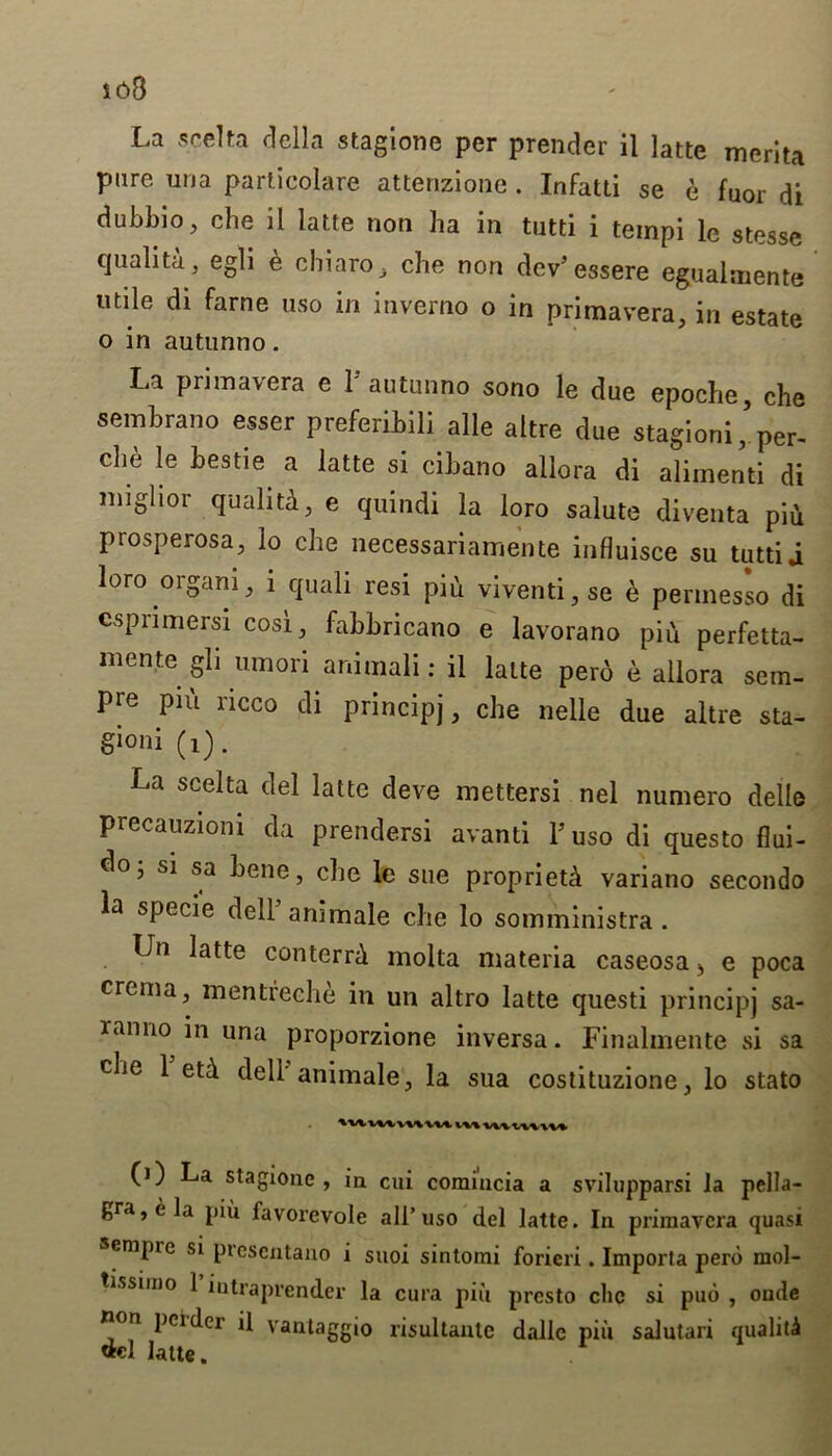 io8 La scelta della stagione per prender il latte merlta pure una parlicolare attenzione . Infatti se e fuor di dubbio, che il latte non ha in tutti i tempi le stesse qualita, egli b chiaro che non dev5 essere egualmente utile di fame uso in inverno o in primavera, in estate o in autunno. La primavera e l5 autunno sono le due epoche, che sembrano esser preferibili alle altre due stagioni^per- che le bestie a latte si cibano allora di alirnenti di miglior qualiti, e quindi la loro salute diventa pi* prosperosa, lo che necessariamente influisce su tutti j loro organi, 1 quali resi piu viventi,se e permesso di cspnmersi cost, fabbricano e lavorano pih perfetta- mente gli umori animali: il latte perb e allora sem- Pre piu ricco di principj, che nelle due altre sta- gioni (i). La scelta del latte deve mettersi nel numero dell© precauziom da prendersi avanti Fuso di questo flui- do, si sa bene, che le sue propriety variano secondo la specie dell animale che lo somministra . Un latte conterrb molta materia caseosa> e poca crema, mentfeche in un altro latte questi principj sa- ranno in una proporzione inversa. Finalmente si sa che 1 etd deli-animale, la sua costituzione, lo stato 'uuwmu m wvvn\v» (1) La stagione , in cui comincia a svilupparsi la pella- gra, e la piu favorevole all’uso del latte. In primavera quasi sempie si prescntano i suoi sintoini forieri. Importa pero mol- tissiino 1 intraprender la cura piu presto che si pub , oude non pcidci il vantaggio risultante dalle piu salutari quality latte.