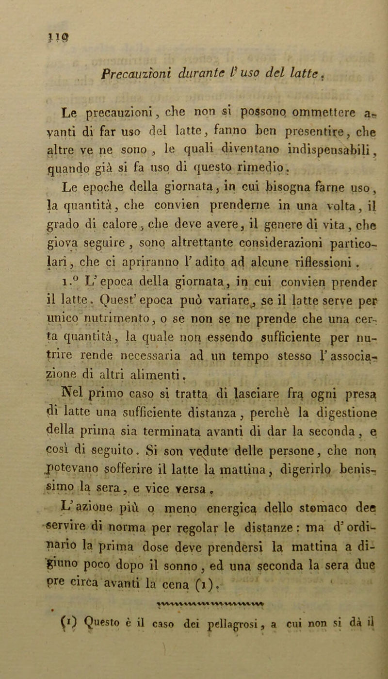 Precauzioni durante I? uso del latte. Le precauzioni, che non si possonp ommettere a- yanti di far uso del latte, fanno ben presentire, che altre ve ne sono , le quali diventano indispensabili, quando gi£ si fa uso di questo rimedio. Le epoche della giornata, in cui bisogna fame uso, la quantita, che convien prenderne in una volta, il grado di calore, che deve avere, il genere di vita, che giova seguire , sono altrettante considerazioni partico- lari, che ci apriranno Fadito ad alcune riflessioni . i.° U epoca della giornata, in cui convien prender il latte. Quest5epoca puo variare^ se il latte serve per unico nutrimento, o se non se ne prende che una cer- ta quantity, la quale non essendo sufheiente per nu- trire rende necessaria ad un tempo stesso F associa- zione di altri alimenti. Nel primo caso si tratta di lasciare fra ogni presa di latte una sufficiente distanza, perche la digestione della priina sia terminata avanti di dar la seconda, e cosi di seguito. Si son vedute delle persone, che non potevano sofferire il latte la mattina, digerirlo benis- simo la sera, e vice versa. L5azione pii'i o meno energica dello stemaco dee servire di norma per regolar le distanze: ma d5 ordi- pario la prima dose deve prendersi la mattina a di- giuno poco dopo il sonno, ed una seconda la sera due ore circa avanti la cena (1). • * • (0 Questo e il caso dci pellagrosi, a cui non si da il