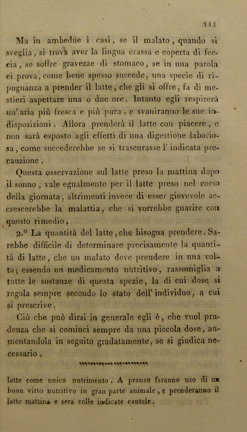 Ma in amhediie. i casi, se il malato , quando si sveglia, si trova aver la lingua crassa e coperta di fec- eia, se soffre gravezze di stomaco, se in una parol,a ei prova, come bene spesso succede, una specie di ri- pugnanza a prender il latte, che gli si offre, fa di me- stieri aspettare una o due ore. Intanto egli respirera un' aria piu fresca e piu pura, e svaniranno le sue iiv- disposizioni. Allora prenderi il latte con piacere , e non sara esposto agli effetti di una digestione laborio- sa, come succederebbe se si trascurasse 1' indicata pre- cauzione . Questa osservazione sul latte preso la mattina dopo il sonno, vale egualmente per il latte preso nel corso della giornata, altrimenti jnvece di esser giovevole ac- crescerebbe la malattia, che si vorrebbe guarire con questo rimedio f 2.° La quantity del latte, che bisogna prendere. Sa- rebbe difficile di determinate precisamente la quanti- ty di latte, die un malato deve prendere in una vol- ta *, essenao un medicamento nutritivo, rassomiglia a tutte le sostanze di questa spezie, la di cui dose si regola sempre secondo lo stato dell’ intfividuo, a cui si prescrive. Cio che puo dirsi in generale egli &, che vuol pru- denza che si cominci sempre da una piccola dose, au~ mentandola in seguito gradatamente, se si giudica ne- cessario . •vvwwwvi/v-v wvvwwvvvt, latte come unico nutrirnento . A pranzo faranno uso di uh boon vitto nutritivo in gran parte animale , e prenderanno il latte mattina c sera colie indicate cautcle.