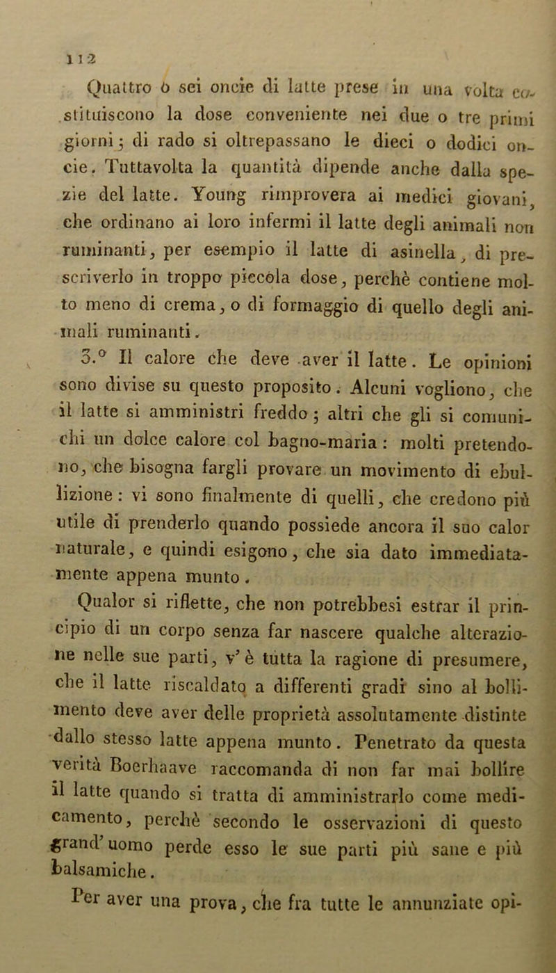 Quattro o sei oneie di latte prese in una volta et/- stituiscono la close eonveniente nei clue o tre primi giorni ; di rado si oltrepassano le dieci o dodiei on- eie. Tuttavolta la quantity. dipende anche dalla spe- zie del latte. Young rimprovera ai inedici giovani, ehe ordinano ai loro infermi il latte clegli animali non ruminanti, per esempio il latte di asinella, di pre- scriverlo in troppo piecola dose, perche contiene mol- to meno di crema, o di formaggio di quelio degli ani- inali ruminanti, 3.° Il calore che deve aver il latte. Le opinioni sono divise su questo proposito. Alcuni vogliono, che il latte si amministri freddo 5 altri che gli si comuni- ehi un doice calore col bagno-maria : molti pretendo- 110, che bisogna fargli provare un movimento di ebul- lizione: vi sono finalmente di quelli, che credono pii utile di prenderlo quando possiede ancora il suo calor uaturale, e quindi esigono, che sia dato immediata- mente appena munto, Qualor si riflette, che non potrebbesi estrar il prin- opio di un corpo senza far nascere qualche alterazio- ue nolle sue parti, v’ e tutta la ragione di presumere, che il latte riscaldato a differenti gradi sino al bolli- mento deve aver delle propriety assolutamente clistinte dallo stesso latte appena munto. Fenetrato da questa vcrita Boerhaave raccomanda di non far mai bollire il latte quando si tratta di amministrarlo come medi- camento, perche secondo le osservazioni di questo grand uomo perde esso le sue parti piu sane e pift balsamiche. Ber aver una prova, che fra tutte le annunziate opi-