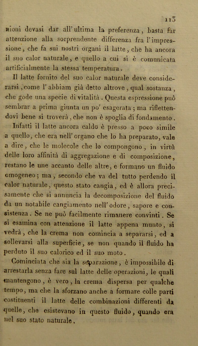 Hioni devasi dar all'ultima la preferenza, basta far attenzione alia sorprendente differenza fra l’impres- sione 3 che fa sui nostri organi il latte, che ha ancora il suo calor naturale, e quello a cui si e comunicata artilieialmente la stessa temperatura. 11 latte fornito del suo calor naturale deve conside- rarsi ,come T abbiam gia detto altrove , qual sostanza , cbe gode una specie di vitalita . Ouesta espressione pub sembrar a prima giunta un po’ esagerata ; ma rifletten- dovi bene si trovera , cbe non e spoglia di fondamento . Infatti il latte ancora caldo e presso a poeo simile a quello, cbe era nell’organo cbe lo ha preparato, vale a dire, cbe le molecole cbe lo compongono, in virtu delle loro afliniti di aggregazione e di composizione, restano le une accanto delle altre, e formano un fluido omogeneo; ma, secondo cbe va del tutto perdendo il calor naturale, questo stato cangia, ed e allora preci- samente cbe si annuncia la decomposizione del fluido da un notabile cangiamento neirodore, sapore e con- sistenza. Se ne pub facilmente rimanere convinti. Se si esamina con attenzione il latte appena munto, si vedra, cbe la crema non comincia a separarsi, ed a sollevarsi alia superficie, se non quando il fluido ba perduto il suo calorico ed il suo moto. Gominciata cbe sia la sCJparazkme, b impossibile di arrestarla senza fare sul latte delle operazioni, le quali tnantengono , b vero, la crema dispersa per qualcbe tempo, ma cbe la sforzano ancbe a formare colle parti costituenti il latte delle combinazioni differenti da quelle, cbe esistevano in questo fluido, quando era nel suo stato naturale.