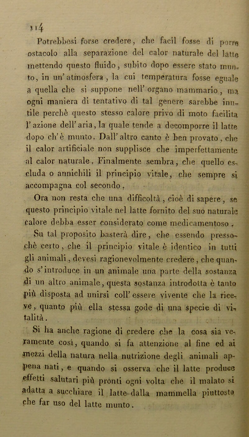 Potrebbesi forse credere, che facil fosse di porre ostacolo alia separazione del calor naturale del latte mettendo questo fluido, subito dopo essere stato mum to, in un’ atmosfera , la cui temperatura fosse eguale a quella die si suppone nell’ organo mammario, ma ogni maniera di tentativo di tal genere sarebbe inu- tile perche questo stesso calore privo di moto facilita 1’azione dell’aria, la quale tende a decomporre il latte dopo eh’e munto. Dali'altro canto 6 ben provato, che il calor artificial non supplisce che imperfettamente al calor naturale, Finalmente sembra, cbe quello es- cluda o annichili il principio yitale, che sempre si accompagna col secondo. Ora non resta cbe una difficolta, cioe disapere, se questo principio vitale nel latte fornito del suo naturale calore debba esser considerato come medicamentoso . Su tal proposito bastera dire, che essendo presso- che certo, cbe il principio vitale e identico in tutti gli animal! , devesi ragionevolmente credere , cbe quan- do s’introduce in un animale una parte della sostanza di un altro animale, questa sostanza introdotta e tanto piii disposta ad unirsi coll’ essere yiyente cbe la rice- ve, quanto piu ella stessa gode di una specie di vi-. talita. Si ha anche ragione di credere cbe la cosa sia ve- ramente cosi, quando si fa attenzione al fine ed ai mezzi della natura nella nutrizione degli animali ap- pena nati, e quando si osserva cbe il latte produce effetti salutari pid pronti ogni volta die il malato si adatta a succhiare il latte dalla mammella piuttosto cbe far uso del latte munto.